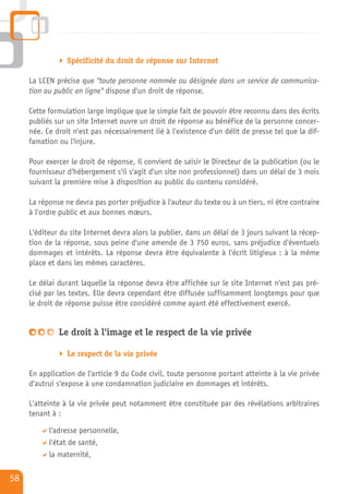 Spécificité du droit de réponse sur Internet

     La LCEN précise que "toute personne nommée ou désignée dans un service de communica-
     tion au public en ligne" dispose d'un droit de réponse.

     Cette formulation large implique que le simple fait de pouvoir être reconnu dans des écrits
     publiés sur un site Internet ouvre un droit de réponse au bénéfice de la personne concer-
     née. Ce droit n'est pas nécessairement lié à l'existence d'un délit de presse tel que la dif-
     famation ou l'injure.

     Pour exercer le droit de réponse, il convient de saisir le Directeur de la publication (ou le
     fournisseur d'hébergement s'il s'agit d'un site non professionnel) dans un délai de 3 mois
     suivant la première mise à disposition au public du contenu considéré.

     La réponse ne devra pas porter préjudice à l'auteur du texte ou à un tiers, ni être contraire
     à l'ordre public et aux bonnes mœurs.

     L'éditeur du site Internet devra alors la publier, dans un délai de 3 jours suivant la récep-
     tion de la réponse, sous peine d'une amende de 3 750 euros, sans préjudice d'éventuels
     dommages et intérêts. La réponse devra être équivalente à l'écrit litigieux : à la même
     place et dans les mêmes caractères.

     Le délai durant laquelle la réponse devra être affichée sur le site Internet n'est pas pré-
     cisé par les textes. Elle devra cependant être diffusée suffisamment longtemps pour que
     le droit de réponse puisse être considéré comme ayant été effectivement exercé.


              Le droit à l'image et le respect de la vie privée

                 Le respect de la vie privée

     En application de l'article 9 du Code civil, toute personne portant atteinte à la vie privée
     d'autrui s'expose à une condamnation judiciaire en dommages et intérêts.

     L'atteinte à la vie privée peut notamment être constituée par des révélations arbitraires
     tenant à :

           l'adresse personnelle,
           l'état de santé,
           la maternité,

58
 