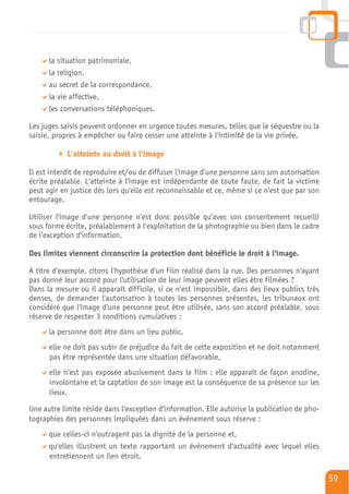 la situation patrimoniale,
      la religion,
      au secret de la correspondance,
      la vie affective,
      les conversations téléphoniques.

Les juges saisis peuvent ordonner en urgence toutes mesures, telles que le séquestre ou la
saisie, propres à empêcher ou faire cesser une atteinte à l'intimité de la vie privée.

            L'atteinte au droit à l'image

Il est interdit de reproduire et/ou de diffuser l'image d'une personne sans son autorisation
écrite préalable. L'atteinte à l'image est indépendante de toute faute, de fait la victime
peut agir en justice dès lors qu'elle est reconnaissable et ce, même si ce n'est que par son
entourage.

Utiliser l'image d'une personne n'est donc possible qu'avec son consentement recueilli
sous forme écrite, préalablement à l'exploitation de la photographie ou bien dans le cadre
de l'exception d'information.

Des limites viennent circonscrire la protection dont bénéficie le droit à l'image.

A titre d'exemple, citons l'hypothèse d'un film réalisé dans la rue. Des personnes n'ayant
pas donné leur accord pour l'utilisation de leur image peuvent elles être filmées ?
Dans la mesure où il apparaît difficile, si ce n'est impossible, dans des lieux publics très
denses, de demander l'autorisation à toutes les personnes présentes, les tribunaux ont
considéré que l'image d'une personne peut être utilisée, sans son accord préalable, sous
réserve de respecter 3 conditions cumulatives :
      la personne doit être dans un lieu public,
      elle ne doit pas subir de préjudice du fait de cette exposition et ne doit notamment
      pas être représentée dans une situation défavorable,
      elle n'est pas exposée abusivement dans le film : elle apparaît de façon anodine,
      involontaire et la captation de son image est la conséquence de sa présence sur les
      lieux.

Une autre limite réside dans l'exception d'information. Elle autorise la publication de pho-
tographies des personnes impliquées dans un événement sous réserve :
      que celles-ci n'outragent pas la dignité de la personne et,
      qu'elles illustrent un texte rapportant un événement d'actualité avec lequel elles
      entretiennent un lien étroit.

                                                                                               59
 