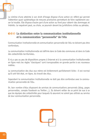 La victime d'une atteinte à son droit d'image dispose d'une action en référé qui permet
     l'obtention quasi systématique de mesures provisoires permettant de faire rapidement ces-
     ser le trouble. Elle dispose d'autre part d'une action au fond pour obtenir des dommages et
     intérêts. Le requérant peut, au choix, se pourvoir devant les juridictions civiles ou pénales.


              La distinction entre la communication institutionnelle
              et la communication "personnelle" de l'élu

     Communication institutionnelle et communication personnelle de l'élu ne doivent pas être
     confondues.

     La communication institutionnelle est définie dans le Code des communes et dans le Code
     des collectivités territoriales.

     Il n'y a pas ou peu de dispositions propres à Internet et à la communication institutionnelle
     en ligne mais les règles "classiques" sont transposables en grande partie à ces nouveaux
     médias.

     La communication des élus eux même est évidemment parfaitement licite : il est normal
     qu'il soit fait état, en ligne, du travail des élus.

     Cependant la communication institutionnelle ne doit pas être confondue avec la commu-
     nication personnelle de l'élu.

     Or, bon nombre d'élus disposent de services de communications personnels (blog, pages
     personnelles, compte Facebook ou Twitter…). Ils doivent veiller de ce point de vue à ce
     que les équipes des collectivités pour lesquels ils œuvrent ne soient pas utilisés au service
     de leur communication personnelle.




60
 