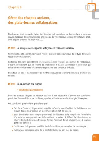 Chapitre 8


Gérer des réseaux sociaux,
des plate-formes collaboratives

Nombreuses sont les collectivités territoriales qui souhaitent se lancer dans la mise en
œuvre d'espaces de communication citoyens ou de type réseaux sociaux (type forum, chat,
wiki, espace citoyen, réseaux ville…).


         Le risque aux espaces citoyen et réseaux sociaux

Comme cela a été abordé (Voir Avant-Propos) la qualification juridique de ce type de service
reste encore hasardeuse.

Certaines décisions considèrent ces services comme relevant du régime de l'hébergeur,
d'autres considèrent que le régime de l'hébergeur n'est pas applicable et que celui qui
édite un tel service reste totalement responsable des contenus diffusés.

Dans tous les cas, il est nécessaire de mettre en œuvre les solutions de nature à limiter les
risques.


         La maîtrise du risque

            Conditions particulières

Dans les espaces citoyens ou réseaux sociaux, il est nécessaire d'ajouter aux conditions
générales des conditions particulières, que les utilisateurs seraient obligés d'accepter.

Ces conditions particulières prévoient que :
      l'accès à l'espace citoyen n'est possible qu'après identification de l'utilisateur au
      moyen des codes d'accès : un identifiant et un mot de passe ;
      pour bénéficier d'un compte personnel, l'utilisateur doit remplir un formulaire
      d'inscription comprenant des informations correctes. À défaut, la plate-forme se
      réserve le droit de suspendre ou de fermer l'accès et de lui refuser l'accès à tout ou
      partie du service ;
      l'utilisateur doit pouvoir modifier les informations personnelles de son compte ;
      l'utilisateur est responsable de la confidentialité de son mot de passe.

                                                                                                61
 