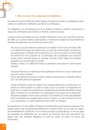 Mise en œuvre d'un mécanisme de notification

     Les dispositions de la LCEN (Voir Avant-Propos) énoncent des devoirs ou obligations parti-
     culières en matière de notification aux FAI et aux hébergeurs.

     Ces obligations ont été étendues par la loi Hadopi à toutes les activités comportant un
     espace de contribution personnelle sur Internet, comme la presse.

     L'article 27 de la loi Hadopi est venu modifier l'article 93-3 de la loi n°82-652 du 29 juil-
     let 1982 sur la communication audiovisuelle, en précisant le régime de responsabilité du
     Directeur de publication de site Internet comme suit :

        “Au cas où l'une des infractions prévues par le chapitre 4 de la loi du 29 juillet 1981
        sur la liberté de la presse est commise par un moyen de communication au public par
        voie électronique, le directeur de la publication ou, dans le cas prévu au 2ème alinéa
        de l'article 93-2 de la présente loi, le codirecteur de la publication sera poursuivi
        comme auteur principal lorsque le message incriminé a fait l'objet d'une fixation
        préalable à sa communication au public.
        À défaut, l'auteur, et à défaut de l'auteur, le producteur sera poursuivi comme auteur
        principal.

        Lorsque le directeur ou le codirecteur de la publication sera mis en cause, l'auteur sera
        poursuivi comme complice.
        Pourra être également poursuivi comme complice toute personne à laquelle l'article
        121-7 du Code pénal sera applicable.

        Lorsque l'infraction résulte du contenu d'un message adressé par un Internaute à un
        service de communication au public en ligne mis par ce service à la disposition du
        public dans un espace de contributions, contributions personnelles identifiées comme
        telles, le directeur ou le codirecteur de la publication ne peut pas voir sa responsabi-
        lité pénale engagée comme auteur principal s'il est établi qu'il n'avait pas effective-
        ment connaissance du message avant sa mise en ligne ou si, dès le moment où il en
        a eu connaissance, il a agit promptement pour retirer ce message.”

     Par jugement du 13 mars 2008, le Tribunal de Grande Instance de Toulouse a jugé que l'hé-
     bergeur devait, dès l'avertissement effectué d'un contenu illicite sur son site, en suspen-
     dre immédiatement la diffusion. Il en résulte que selon la jurisprudence, la mise en place
     de mécanisme de notification par les acteurs de l'Internet n'est plus aujourd'hui une
     option mais une véritable obligation, ou tout du moins un devoir en faveur des
     Internautes.

62
 