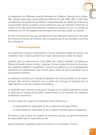 La collaboration de différentes autorités (Ministère de la Défense, Ministère de la Justice,
CNIL, Interpol, Signal spam, Service public de la diffusion du droit, AFNIC, AFA...) a fait naître
une plate-forme de signalement permettant à chaque Internaute de signaler des contenus ou
comportements illicites auxquels il serait confronté au cours de l'utilisation d'Internet. La
création d'une telle plate-forme démontre l'importance donnée à ce jour au procédé de
notification aux fins de régulation des échanges et des contenus postés sur Internet.

En effet, il convient de noter que cette plate-forme de notification semble avoir été créée
afin de parer les lacunes de nombreux sites ne disposant pas de tels procédés au profit de
leurs utilisateurs.

            Modération/animation

Les organisateurs d'espace communautaire n'ont pas d'obligation légale de pratiquer une
modération mais il s'agit assurément d'un moyen nécessaire pour limiter les risques.

Toutefois, dans son ordonnance du 3 mars 2008, dans l'affaire "note2be", le Président du
Tribunal de Grande Instance de Paris, a jugé que "la mise en place d'un forum de discussion,
sans modération préalable à la publication, n'est pas sans présenter en cas de développement
exponentiel de la fréquentation [du] site des risques sérieux de dérive polémique", que la
jurisprudence condamne.

La modération constitue une méthode de régulation des contenus publiés sur les espaces
partagés. Elle consiste à supprimer tout ou partie d'un message ne respectant pas les
règles définies au sein des conditions particulières.

La modération peut intervenir avant que le message ne soit publié (modération à priori)
ou après que le message ait été publié, spontanément ou à la demande d'un utilisateur
(modération à posteriori).

La mise en place d'un système de modération a des incidences sur :

      la responsabilité du responsable du site eu égard aux messages diffusés,
      la responsabilité du responsable du site eu égard à l'activité même de modération.

À l'inverse, la mise en place d'un système de modération n'est pas une garantie d'exclusion
de responsabilité pour le responsable du site.

Aucune disposition spécifique encadrant la fonction de "modérateur" n'existe.

                                                                                                     63
 