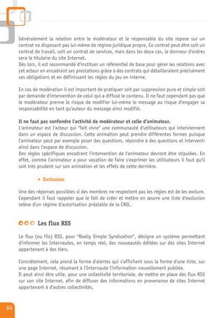 Généralement la relation entre le modérateur et le responsable du site repose sur un
     contrat ne disposant pas lui-même de régime juridique propre. Ce contrat peut être soit un
     contrat de travail, soit un contrat de services, mais dans les deux cas, le donneur d'ordres
     sera le titulaire du site Internet.
     Dès lors, il est recommandé d'instituer un référentiel de base pour gérer les relations avec
     cet acteur en encadrant ses prestations grâce à des contrats qui détailleraient précisément
     ses obligations et en définissant les règles du jeu en interne.

     En cas de modération il est important de pratiquer soit par suppression pure et simple soit
     par demande d'intervention de celui qui a diffusé le contenu. Il ne faut cependant pas que
     le modérateur prenne le risque de modifier lui-même le message au risque d'engager sa
     responsabilité en tant qu'auteur du message ainsi modifié.

     Il ne faut pas confondre l'activité de modérateur et celle d'animateur.
     L'animateur est l'acteur qui "fait vivre" une communauté d'utilisateurs qui interviennent
     dans un espace de discussion. Cette animation peut prendre différentes formes puisque
     l'animateur peut par exemple poser des questions, répondre à des questions et intervenir
     ainsi dans l'espace de discussion.
     Des règles spécifiques encadrant l'intervention de l'animateur devront être stipulées. En
     effet, comme l'animateur a pour vocation de faire s'exprimer les utilisateurs il faut qu'il
     soit très prudent sur son animation et les effets de cette dernière.

                 Exclusion

     Une des réponses possibles si des membres ne respectent pas les règles est de les exclure.
     Cependant il faut rappeler que le fait de créer et mettre en œuvre une liste d'exclusion
     relève d'un régime d'autorisation préalable de la CNIL.


              Les flux RSS

     Le flux (ou fils) RSS, pour "Really Simple Syndication", désigne un système permettant
     d'informer les Internautes, en temps réel, des nouveautés éditées sur des sites Internet
     appartenant à des tiers.

     Concrètement, cela prend la forme d'alertes qui s'affichent sous la forme d'une liste, sur
     une page Internet, résumant à l'Internaute l'information nouvellement publiée.
     Il peut ainsi être utile, pour une collectivité territoriale, de mettre en place des flux RSS
     sur son site Internet, afin de diffuser des informations en provenance de sites Internet
     appartenant à d'autres collectivités.


64
 