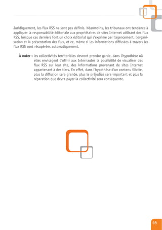 Juridiquement, les flux RSS ne sont pas définis. Néanmoins, les tribunaux ont tendance à
appliquer la responsabilité éditoriale aux propriétaires de sites Internet utilisant des flux
RSS, lorsque ces derniers font un choix éditorial qui s'exprime par l'agencement, l'organi-
sation et la présentation des flux, et ce, même si les informations diffusées à travers les
flux RSS sont récupérées automatiquement.

   À noter : les collectivités territoriales devront prendre garde, dans l'hypothèse où
             elles envisagent d'offrir aux Internautes la possibilité de visualiser des
             flux RSS sur leur site, des informations provenant de sites Internet
             appartenant à des tiers. En effet, dans l'hypothèse d'un contenu illicite,
             plus la diffusion sera grande, plus le préjudice sera important et plus la
             réparation que devra payer la collectivité sera conséquente.




                                                                                                65
 