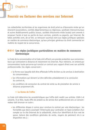 Chapitre 9


     Fournir ou facturer des services sur Internet


     Les collectivités territoriales et les organismes de droit privé ou d'économie mixte qui en
     émanent (associations, comités départementaux ou régionaux, syndicats intercommunaux
     et autres établissements publics locaux, sociétés d'économie mixte locale) sont amenés à
     proposer l'accès à tout ou partie de leurs services, gratuits ou payants, par Internet. De
     telles activités vont, de ce fait, se retrouver soumises tant aux règles juridiques spéciales
     en matière de commerce électronique, qu'aux principes généraux du droit commercial en
     matière de respect de la concurrence.


              Les règles juridiques particulières en matière de commerce
              électronique
     Le Code de la consommation et le Code civil offrent une grande protection aux consomma-
     teurs qui contractent à distance et notamment via Internet. Pour mémoire, on entend par
     consommateur toute personne qui conclut un contrat sans rapport direct avec son activité
     professionnelle. Ces règles concernent :

           la forme sous laquelle doit être effectuée l'offre de bien ou de services à destination
           du consommateur,
           les informations qui doivent lui être délivrées préalablement à la conclusion
           du contrat et,
           les conditions de conclusion du contrat de vente ou de prestation de service à
           distance proprement dit.

                 La forme de l'offre

     Le Code civil détermine les caractéristiques que l'offre doit revêtir aux articles 1369-1 et
     suivants. À ce titre, toute offre de produit ou de service d'un professionnel vers un consom-
     mateur doit énoncer en outre :

           les différentes étapes à suivre pour conclure le contrat par voie électronique : les
           formalités que devra accomplir l'Internaute pour contracter en ligne (création d'un
           compte sur le site Internet de la collectivité, choix d'un identifiant et d'un mot de
           passe, lecture des conditions générales de vente, moyens de paiement mis à sa
           disposition etc.) ;


66
 