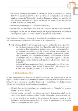les moyens techniques permettant à l'utilisateur, avant la conclusion du contrat,
      d'identifier les erreurs commises dans la saisie des données et de les corriger. Il
      s'agit du concept du "double clic" : ce client doit pouvoir cliquer une première fois
      pour vérifier la commande, puis cliquer une seconde fois pour confirmer la commande,
      et ainsi exprimer son acceptation ;
      les langues proposées pour la conclusion du contrat ;
      les modalités de l'archivage du contrat et des conditions d'accès au contrat archivé ;
      les moyens de consulter, par voie électronique, les règles professionnelles et commercia-
      les auxquelles l'auteur de l'offre entend, le cas échéant, se soumettre.

Il est également nécessaire de mettre “à disposition les conditions contractuelles applica-
bles d'une manière qui permet leur conservation et leur reproduction”.

   À noter : l'auteur de l'offre est tenu par sa proposition tant qu'elle reste accessible
             par voie électronique de son fait. Dans l'hypothèse où la Commune propose
             un service sur Internet qu'elle ne peut plus honorer, alors même que l'offre
             est encore consultable sur son site Internet, elle ne pourra refuser de
             l'exécuter. On peut envisager, par exemple, une location de chambre d'hôtes
             dans le domaine de la collectivité territoriale. Si l'Internaute la réserve
             via le site Internet de la collectivité, on ne pourra lui opposer un refus dû
             au fait qu'au moment où l'Internaute l'a réservée, la chambre n'était plus
             disponible.
             La collectivité pourra néanmoins limiter sa responsabilité, en utilisant, par
             exemple, la mention "sous réserve de disponibilité". Par ailleurs, une
             actualisation régulière du site est, à ce titre, nécessaire.

            L'information du client

La LCEN prévoit que toute personne qui propose ou assure à distance et par voie électro-
nique la fourniture de biens ou de services est tenue d'assurer à ceux à qui est destinée
la fourniture de biens ou la prestation de services un accès facile, direct et permanent
utilisant un standard ouvert aux informations suivantes :

      s'il s'agit d'une personne physique : ses nom et prénoms et s'il s'agit d'une personne
      morale : sa raison sociale ;
      l'adresse où elle est établie, son adresse de courrier électronique, ainsi que des
      coordonnées téléphoniques permettant d'entrer effectivement en contact avec elle ;
      si elle est assujettie aux formalités d'inscription au Registre du commerce et des
      sociétés ou au répertoire des métiers : le numéro de son inscription, son capital
      social et l'adresse de son siège social ;

                                                                                                  67
 