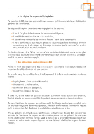 Un régime de responsabilité spéciale

Par principe, le FAI n'est pas responsable des contenus qu'il transmet et n'a pas d'obligation
générale de surveillance.

Sa responsabilité peut cependant être engagée dans les cas où :

      il est à l'origine de la demande de transmission litigieuse,
      il modifie les destinataires de la transmission,
      il sélectionne ou modifie les contenus faisant l'objet de la transmission,
      il ne se conforme pas aux mesures prises par l'autorité judiciaire destinées à prévenir
      un dommage ou à faire cesser un dommage occasionné par le contenu d'un service
      de communication au public en ligne.

En d'autres termes, si le FAI se contente d'une prestation totalement neutre sur un plan
technologique et assure uniquement une transmission sur un plan technique, sa respon-
sabilité ne pourra pas être engagée.

            Les obligations particulières des FAI

Même s'il n'est pas responsable des contenus qu'il transmet le fournisseur d'accès doit
respecter des obligations qui lui sont propres.

Au premier rang de ces obligations, il doit concourir à la lutte contre certains contenus
illicites :

      l'apologie des crimes contre l'Humanité,
      l'incitation à la haine raciale,
      la diffusion d'images pédophiles,
      les activités illégales de jeux.

À cette fin, il doit mettre en place un dispositif clairement visible sur son site Internet,
destiné à toute personne susceptible de porter à sa connaissance ce type de contenu.

De plus, il est tenu de proposer au moins un outil de filtrage, destiné par exemple à met-
tre en place un système de contrôle parental, ainsi que d'informer ses abonnés des risques
qu'ils encourent du fait d'actes de jeux réalisés en violation avec la loi.

Afin de prévenir les infractions de contrefaçon, le fournisseur d'accès doit informer ses
abonnés de l'existence de moyens de sécurisation permettant de prévenir les manque-
ments à l'obligation définie à l'article L336-3 du Code de la propriété intellectuelle et leur
proposer au moins un des moyens figurant sur une liste qui labellise les moyens de sécu-
risation.


                                                                                                 5
 