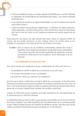 si elle est assujettie à la taxe sur la valeur ajoutée et identifiée par un numéro individuel
           en application de l'article 286 ter du Code général des impôts : son numéro individuel
           d'identification ;
           si son activité est soumise à un régime d'autorisation : le nom et l'adresse de l'autorité
           ayant délivré celle-ci ;
           si elle est membre d'une profession réglementée : la référence aux règles profession-
           nelles applicables, son titre professionnel, l’État membre dans lequel il a été octroyé
           ainsi que le nom de l'ordre ou de l'organisme professionnel auprès duquel elle est
           inscrite.

     Toute personne qui exerce une telle activité doit aussi, même en l'absence d'offre de
     contrat, dès lors qu'elle mentionne un prix, indiquer celui-ci de manière claire et non
     ambiguë, et notamment si les taxes et les frais de livraison sont inclus.

        À noter : dans la mesure où les conditions contractuelles doivent être mises à
                  disposition d'une manière qui permet leur conservation et leur reproduction,
                  il faut prévoir l'insertion des conditions générales de vente dans un format
                  permettant à l'Internaute de les enregistrer, de les télécharger et de les
                  imprimer.

                 La confirmation du contrat par écrit

     Pour que le contrat soit valablement conclu, le destinataire de l'offre doit avoir eu :

           la possibilité de vérifier le détail de sa commande et son prix total,
           de corriger d'éventuelles erreurs au préalable,
           de confirmer l’offre pour exprimer son acceptation.

     Une fois que le client a vérifié et/ou corrigé le détail de sa commande, le site doit inviter
     l'Internaute à prendre connaissance et accepter les conditions générales de vente. Pour ce
     faire, il est recommandé de mettre en place un système technique par lequel le client devra
     passer par un process impératif pour accepter ces conditions générales.

     L'auteur de l'offre doit accuser réception sans délai injustifié et par voie électronique de
     la commande qui lui a été ainsi adressée.

     La collectivité locale qui vend un bien ou qui propose une prestation de service par Internet
     doit accuser réception "sans délai injustifié et par voie électronique" de la commande qu'elle
     a reçue. Cette formalité n'est pas une condition de validité du contrat, mais elle a pour but de
     mettre en confiance l'Internaute qui passe commande sur un site Internet.

68
 