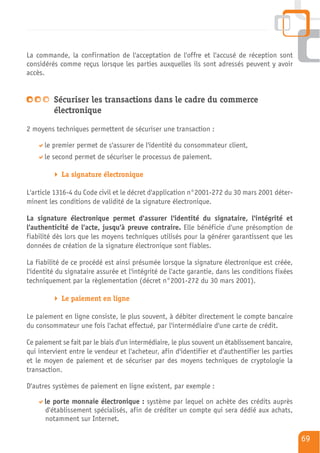 La commande, la confirmation de l'acceptation de l'offre et l'accusé de réception sont
considérés comme reçus lorsque les parties auxquelles ils sont adressés peuvent y avoir
accès.


         Sécuriser les transactions dans le cadre du commerce
         électronique
2 moyens techniques permettent de sécuriser une transaction :

      le premier permet de s'assurer de l'identité du consommateur client,
      le second permet de sécuriser le processus de paiement.

            La signature électronique

L'article 1316-4 du Code civil et le décret d'application n°2001-272 du 30 mars 2001 déter-
minent les conditions de validité de la signature électronique.

La signature électronique permet d'assurer l'identité du signataire, l'intégrité et
l'authenticité de l'acte, jusqu'à preuve contraire. Elle bénéficie d'une présomption de
fiabilité dès lors que les moyens techniques utilisés pour la générer garantissent que les
données de création de la signature électronique sont fiables.

La fiabilité de ce procédé est ainsi présumée lorsque la signature électronique est créée,
l'identité du signataire assurée et l'intégrité de l'acte garantie, dans les conditions fixées
techniquement par la règlementation (décret n°2001-272 du 30 mars 2001).

            Le paiement en ligne

Le paiement en ligne consiste, le plus souvent, à débiter directement le compte bancaire
du consommateur une fois l'achat effectué, par l'intermédiaire d'une carte de crédit.

Ce paiement se fait par le biais d'un intermédiaire, le plus souvent un établissement bancaire,
qui intervient entre le vendeur et l'acheteur, afin d'identifier et d'authentifier les parties
et le moyen de paiement et de sécuriser par des moyens techniques de cryptologie la
transaction.

D'autres systèmes de paiement en ligne existent, par exemple :

      le porte monnaie électronique : système par lequel on achète des crédits auprès
      d'établissement spécialisés, afin de créditer un compte qui sera dédié aux achats,
      notamment sur Internet.

                                                                                                  69
 