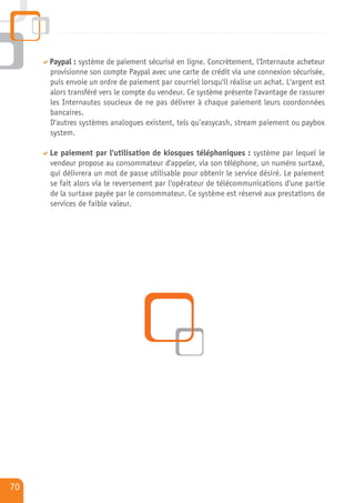 Paypal : système de paiement sécurisé en ligne. Concrètement, l'Internaute acheteur
     provisionne son compte Paypal avec une carte de crédit via une connexion sécurisée,
     puis envoie un ordre de paiement par courriel lorsqu'il réalise un achat. L'argent est
     alors transféré vers le compte du vendeur. Ce système présente l'avantage de rassurer
     les Internautes soucieux de ne pas délivrer à chaque paiement leurs coordonnées
     bancaires.
     D'autres systèmes analogues existent, tels qu’easycash, stream paiement ou paybox
     system.

     Le paiement par l'utilisation de kiosques téléphoniques : système par lequel le
     vendeur propose au consommateur d'appeler, via son téléphone, un numéro surtaxé,
     qui délivrera un mot de passe utilisable pour obtenir le service désiré. Le paiement
     se fait alors via le reversement par l'opérateur de télécommunications d'une partie
     de la surtaxe payée par le consommateur. Ce système est réservé aux prestations de
     services de faible valeur.




70
 