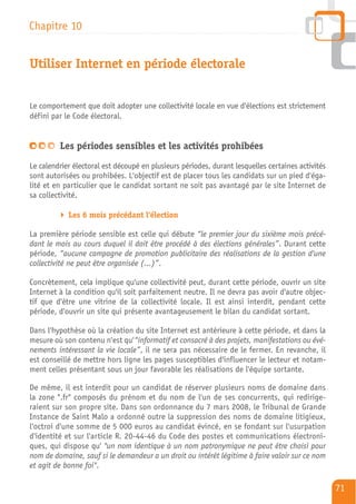 Chapitre 10


Utiliser Internet en période électorale


Le comportement que doit adopter une collectivité locale en vue d'élections est strictement
défini par le Code électoral.


         Les périodes sensibles et les activités prohibées
Le calendrier électoral est découpé en plusieurs périodes, durant lesquelles certaines activités
sont autorisées ou prohibées. L'objectif est de placer tous les candidats sur un pied d'éga-
lité et en particulier que le candidat sortant ne soit pas avantagé par le site Internet de
sa collectivité.

            Les 6 mois précédant l'élection

La première période sensible est celle qui débute “le premier jour du sixième mois précé-
dant le mois au cours duquel il doit être procédé à des élections générales”. Durant cette
période, “aucune campagne de promotion publicitaire des réalisations de la gestion d'une
collectivité ne peut être organisée (…)”.

Concrètement, cela implique qu'une collectivité peut, durant cette période, ouvrir un site
Internet à la condition qu'il soit parfaitement neutre. Il ne devra pas avoir d'autre objec-
tif que d'être une vitrine de la collectivité locale. Il est ainsi interdit, pendant cette
période, d'ouvrir un site qui présente avantageusement le bilan du candidat sortant.

Dans l'hypothèse où la création du site Internet est antérieure à cette période, et dans la
mesure où son contenu n'est qu'“informatif et consacré à des projets, manifestations ou évé-
nements intéressant la vie locale”, il ne sera pas nécessaire de le fermer. En revanche, il
est conseillé de mettre hors ligne les pages susceptibles d'influencer le lecteur et notam-
ment celles présentant sous un jour favorable les réalisations de l'équipe sortante.

De même, il est interdit pour un candidat de réserver plusieurs noms de domaine dans
la zone ".fr" composés du prénom et du nom de l'un de ses concurrents, qui redirige-
raient sur son propre site. Dans son ordonnance du 7 mars 2008, le Tribunal de Grande
Instance de Saint Malo a ordonné outre la suppression des noms de domaine litigieux,
l'octroi d'une somme de 5 000 euros au candidat évincé, en se fondant sur l'usurpation
d'identité et sur l'article R. 20-44-46 du Code des postes et communications électroni-
ques, qui dispose qu' "un nom identique à un nom patronymique ne peut être choisi pour
nom de domaine, sauf si le demandeur a un droit ou intérêt légitime à faire valoir sur ce nom
et agit de bonne foi".

                                                                                                   71
 