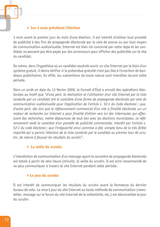 Les 3 mois précédant l'élection

     3 mois avant le premier jour du mois d'une élection, il est interdit d'utiliser tout procédé
     de publicité à des fins de propagande électorale par la voie de presse ou par tout moyen
     de communication audiovisuelle. Internet est bien sûr concerné par cette règle et les can-
     didats ne peuvent pas être payés par des annonceurs pour afficher des publicités sur le site
     du candidat.

     De même, dans l'hypothèse où un candidat voudrait ouvrir un site Internet par le biais d'un
     système gratuit, il devra vérifier si la prétendue gratuité n'est pas liée à l'insertion de ban-
     deaux publicitaires. En effet, les subventions de toute nature sont interdites durant cette
     période.

     Dans un arrêt en date du 13 février 2009, le Conseil d’État a annulé des opérations élec-
     torales au motif que ”d'une part, la réalisation et l'utilisation d'un site Internet par la liste
     conduite par un candidat ont le caractère d'une forme de propagande électorale par voie de
     communication audiovisuelle pour l'application de l'article L. 52-1 du Code électoral ; que,
     d'autre part, dès lors que le référencement commercial d'un site à finalité électorale sur un
     moteur de recherche sur Internet a pour finalité d'attirer vers lui des internautes qui effec-
     tuent des recherches, même dépourvues de tout lien avec les élections municipales, ce réfé-
     rencement revêt le caractère d'un procédé de publicité commerciale, interdit par l'article L.
     52-1 du code électoral ; que l'irrégularité ainsi commise a été, compte tenu de la très faible
     majorité qui a permis l'élection de la liste conduite par le candidat au premier tour de scru-
     tin, de nature à fausser les résultats du scrutin”.

                 La veille du scrutin

     L'interdiction de communication d'un message ayant le caractère de propagande électorale
     est totale à partir de zéro heure (minuit), la veille du scrutin. Il est ainsi recommandé de
     ne plus communiquer à travers le site Internet pendant cette période.

                 Le jour du scrutin

     Il est interdit de communiquer les résultats du scrutin avant la fermeture du dernier
     bureau de vote. La mise à jour du site Internet ou toute méthode de communication (news-
     letter, message sur le forum du site Internet de la collectivité, etc.) est déconseillée le jour
     du scrutin.




72
 