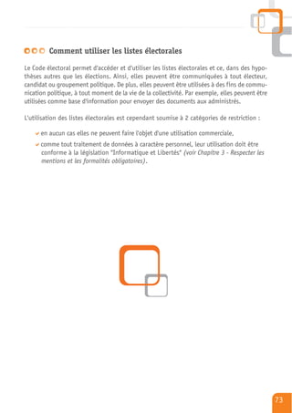 Comment utiliser les listes électorales

Le Code électoral permet d'accéder et d'utiliser les listes électorales et ce, dans des hypo-
thèses autres que les élections. Ainsi, elles peuvent être communiquées à tout électeur,
candidat ou groupement politique. De plus, elles peuvent être utilisées à des fins de commu-
nication politique, à tout moment de la vie de la collectivité. Par exemple, elles peuvent être
utilisées comme base d'information pour envoyer des documents aux administrés.

L'utilisation des listes électorales est cependant soumise à 2 catégories de restriction :

      en aucun cas elles ne peuvent faire l'objet d'une utilisation commerciale,
      comme tout traitement de données à caractère personnel, leur utilisation doit être
      conforme à la législation "Informatique et Libertés" (voir Chapitre 3 - Respecter les
      mentions et les formalités obligatoires).




                                                                                                  73
 
