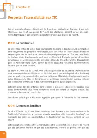 Chapitre 11


     Respecter l'accessibilité aux TIC


     Les personnes handicapées bénéficient de dispositions particulières destinées à leur faci-
     liter l'accès aux TIC et aux œuvres de l'esprit. Ces adaptations passent par des aménage-
     ments techniques et par un régime dérogatoire d'accès aux œuvres de l'esprit.


               La certification

     La loi n°2005-102 du 11 février 2005 pour l'égalité des droits et des chances, la participation
     et la citoyenneté des personnes handicapées, dans son article 47 fait de l'accessibilité une
     exigence pour tous les services de communication publique en ligne de l'État, des collectivités
     territoriales et des établissements publics qui en dépendent. Il stipule que les informations
     diffusées par ces services doivent être accessibles à tous. Le Référentiel Général d'Accessibilité
     pour les Administrations (RGAA) permet de rendre accessible l'ensemble des informations
     fournies par ces sites Internet.

     Le décret n°2009-546 du 14 mai 2009 (pris en application de cet article 47) impose une
     mise en œuvre de l'accessibilité dans un délai de 2 ans (à partir de la publication du décret)
     pour les services de communication publique en ligne de l’État et des établissements publics
     qui en dépendent. Ce délai est de 3 ans pour les services de communication publique en ligne
     des collectivités territoriales et des établissements publics qui en dépendent.

     Cette obligation doit être entendue dans son sens le plus large. Elle concerne l'accès à tous
     types d'informations sous forme numérique, quels que soient les moyens d'accès, les
     contenus et le mode de consultation.

     Les critères pointés par le RGAA sont appréciés par rapport à l'ensemble du site Internet.


               L'exception handicap

     La loi n°2006-961 du 1er août 2006, relative au droit d'auteur et aux droits voisins dans la
     Société de l'Information, a créé une nouvelle exception, dite "exception handicap", au
     monopole des droits de représentation et d'exploitation que l'auteur détient sur son
     œuvre.

     Cette exception permet en effet la reproduction et la représentation des œuvres de l'esprit
     par des personnes morales et par des établissements ouverts au public, afin que les

74
 