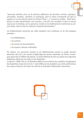 “personnes atteintes d'une ou de plusieurs déficiences des fonctions motrices, physiques,
sensorielles, mentales, cognitives ou psychiques, dont le niveau d'incapacité est égal ou
supérieur à un taux fixé par décret en Conseil d’État (…)” puissent y accéder. “Cette repro-
duction et cette représentation sont assurées, à des fins non lucratives et dans la mesure
requise par le handicap, par les personnes morales et les établissements mentionnés au pré-
sent alinéa, dont la liste est arrêté par l'autorité administrative.”

Les établissements concernés par cette exception sont nombreux, la loi cite quelques
exemples :

      les bibliothèques,
      les archives,
      les centres de documentation,
      les espaces culturels multimédia.

Par ailleurs, ces personnes morales et ces établissements ouverts au public peuvent
demander, dans les 2 ans suivant le dépôt légal des œuvres imprimées, les fichiers numéri-
ques ayant servi à l'édition des œuvres, au Centre National du Livre ou auprès d'un organisme
désigné par décret qui les mettra à leur disposition.
Le décret n°2008-1391 du 19 décembre 2008 est venu préciser les conditions d'application
des dispositions issues de la loi du 1er août 2006 pour les exceptions aux droits patrimoniaux
des auteurs d'œuvres de l'esprit du Code de la propriété intellectuelle notamment.




                                                                                                 75
 