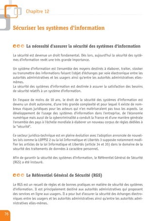 Chapitre 12


     Sécuriser les systèmes d'information


              La nécessité d'assurer la sécurité des systèmes d'information

     La sécurité est devenue un droit fondamental. Dès lors, aujourd'hui la sécurité des systè-
     mes d'information revêt une très grande importance.

     Un système d'information est l'ensemble des moyens destinés à élaborer, traiter, stocker
     ou transmettre des informations faisant l'objet d'échanges par voie électronique entre les
     autorités administratives et les usagers ainsi qu'entre les autorités administratives elles-
     mêmes.
     La sécurité des systèmes d'information est destinée à assurer la satisfaction des besoins
     de sécurité relatifs à un système d'information.

     En l'espace de moins de 10 ans, le droit de la sécurité des systèmes d'information est
     devenu un droit autonome, d'une très grande complexité et pour lequel il existe de nom-
     breux risques juridiques pour les acteurs qui n'en maîtriseraient pas tous les aspects. Le
     développement de l'usage des systèmes d'information dans l'entreprise, de l'économie
     numérique mais aussi de la cybercriminalité a conduit la France et d'une manière générale
     l'ensemble des pays à l'échelle mondiale à élaborer un nouveau corpus de règles dédiées à
     la "sécurité".

     Ce secteur juridico-technique est en pleine évolution avec l'adoption annoncée de nouvel-
     les lois comme la LOPPSI 2 ou la loi Informatique et Libertés 3 supposée notamment modi-
     fier les articles de la loi Informatique et Libertés (article 34 et 35) dans le domaine de la
     sécurité des traitements de données à caractère personnel.

     Afin de garantir la sécurité des systèmes d'information, le Référentiel Général de Sécurité
     (RGS) a été instauré.


              Le Référentiel Général de Sécurité (RGS)

     Le RGS est un recueil de règles et de bonnes pratiques en matière de sécurité des systèmes
     d'information. Il est principalement destiné aux autorités administratives qui proposent
     des services en ligne aux usagers. Il a pour but d'assurer la sécurité des échanges électro-
     niques entre les usagers et les autorités administratives ainsi qu'entre les autorités admi-
     nistratives elles-mêmes.

76
 