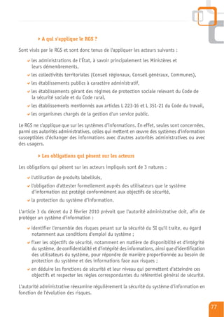 A qui s'applique le RGS ?

Sont visés par le RGS et sont donc tenus de l'appliquer les acteurs suivants :
      les administrations de l’État, à savoir principalement les Ministères et
      leurs démembrements,
      les collectivités territoriales (Conseil régionaux, Conseil généraux, Communes),
      les établissements publics à caractère administratif,
      les établissements gérant des régimes de protection sociale relevant du Code de
      la sécurité sociale et du Code rural,
      les établissements mentionnés aux articles L 223-16 et L 351-21 du Code du travail,
      les organismes chargés de la gestion d'un service public.

Le RGS ne s'applique que sur les systèmes d’informations. En effet, seules sont concernées,
parmi ces autorités administratives, celles qui mettent en œuvre des systèmes d'information
susceptibles d'échanger des informations avec d'autres autorités administratives ou avec
des usagers.

           Les obligations qui pèsent sur les acteurs

Les obligations qui pèsent sur les acteurs impliqués sont de 3 natures :
      l'utilisation de produits labellisés,
      l'obligation d'attester formellement auprès des utilisateurs que le système
      d’information est protégé conformément aux objectifs de sécurité,
      la protection du système d’information.

L'article 3 du décret du 2 février 2010 prévoit que l'autorité administrative doit, afin de
protéger un système d'information :
      identifier l'ensemble des risques pesant sur la sécurité du SI qu'il traite, eu égard
      notamment aux conditions d'emploi du système ;
      fixer les objectifs de sécurité, notamment en matière de disponibilité et d'intégrité
      du système, de confidentialité et d'intégrité des informations, ainsi que d'identification
      des utilisateurs du système, pour répondre de manière proportionnée au besoin de
      protection du système et des informations face aux risques ;
      en déduire les fonctions de sécurité et leur niveau qui permettent d'atteindre ces
      objectifs et respecter les règles correspondantes du référentiel général de sécurité.

L'autorité administrative réexamine régulièrement la sécurité du système d’information en
fonction de l'évolution des risques.

                                                                                                   77
 