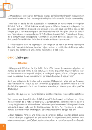 Le FAI est tenu de conserver les données de nature à permettre l'identification de ceux qui ont
    contribué à la création d'un contenu (voir le Chapitre 5 - Conserver les données de connexion).

    Lorsqu'elle est saisie de faits susceptibles de constituer un manquement à l'obligation
    définie à l'article L. 336-3, la Haute autorité pour la diffusion des œuvres et la protection
    des droits sur internet (Hadopi) peut envoyer à l'abonné, sous son timbre et pour son
    compte, par la voie électronique et par l'intermédiaire d'un FAI ayant conclu un contrat
    avec l'abonné, une recommandation. Si l'infraction est caractérisée, l'Hadopi peut deman-
    der à ce fournisseur de suspendre l'abonnement Internet de l'un de ses abonnés. Le FAI
    doit alors informer l'Hadopi de la date à laquelle a débuté la suspension.

    Si le fournisseur d'accès ne respecte pas son obligation de mettre en œuvre une coupure
    d'accès à Internet de l'abonné dans les 15 jours suivant la notification de l'Hadopi, celui-
    ci pourra être condamné à une amende maximale de 5 000 euros.


             L'hébergeur

                Définition

    L'hébergeur est défini par l'article 6-I-2. de la LCEN comme "les personnes physiques ou
    morales qui assurent, même à titre gratuit, pour mise à disposition du public par des servi-
    ces de communication au public en ligne, le stockage de signaux, d'écrits, d'images, de sons
    ou de messages de toutes natures fournis par des destinataires de ces services."

    Ainsi, une collectivité territoriale qui se propose d'héberger des sites web ou des pages
    web de tiers sur ses serveurs ou plus simplement qui propose à ses administrés des espaces
    destinés à leur permettre de stocker du contenu accessible par Internet pourra être qualifiée
    d'hébergeur.

    Au même titre que pour les FAI, le législateur a créé un régime de responsabilité spécifique.

    Tout comme pour la qualification de FAI, il est difficile de savoir précisément les critères
    de qualification de la notion d'hébergeur. La jurisprudence a considérablement élargi le
    champ d'application de cette notion en l'admettant pour les services d'hébergement de site
    web, puis de pages web, puis de simples contenus de tiers. Plus récemment, la jurispru-
    dence a étendu la notion d'hébergeur à certaines plate-formes de type web 2.0.

    La Cour d'appel de Paris par une décision du 3 septembre 2010, a toutefois précisé que ce
    statut d'hébergeur s'applique à un "prestataire dont le comportement serait purement tech-
    nique, automatique et passif et qui, partant, n'aurait pas la connaissance ou le contrôle des

6
 