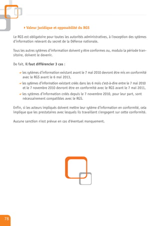 Valeur juridique et opposabilité du RGS

     Le RGS est obligatoire pour toutes les autorités administratives, à l'exception des sytèmes
     d’information relevant du secret de la Défense nationale.

     Tous les autres sytèmes d’information doivent y être conformes ou, modulo la période tran-
     sitoire, doivent le devenir.

     De fait, il faut différencier 3 cas :

           les sytèmes d’information existant avant le 7 mai 2010 devront être mis en conformité
           avec le RGS avant le 6 mai 2013,
           les sytèmes d’information existant créés dans les 6 mois c'est-à-dire entre le 7 mai 2010
           et le 7 novembre 2010 devront être en conformité avec le RGS avant le 7 mai 2011,
           les sytèmes d’information créés depuis le 7 novembre 2010, pour leur part, sont
           nécessairement compatibles avec le RGS.

     Enfin, si les acteurs impliqués doivent mettre leur sytème d’information en conformité, cela
     implique que les prestataires avec lesquels ils travaillent s'engagent sur cette conformité.

     Aucune sanction n'est prévue en cas d'éventuel manquement.




78
 