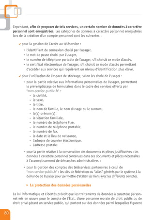 Cependant, afin de proposer de tels services, un certain nombre de données à caractère
     personnel sont enregistrées. Les catégories de données à caractère personnel enregistrées
     lors de la création d'un compte personnel sont les suivantes :

           pour la gestion de l'accès au téléservice :
              l'identifiant de connexion choisi par l'usager,
              le mot de passe choisi par l'usager,
              le numéro de téléphone portable de l'usager, s'il choisit ce mode d'accès,
              le certificat électronique de l'usager, s'il choisit ce mode d'accès permettant
              d'accéder aux services qui requièrent un niveau d'identification plus élevé.
           pour l'utilisation de l'espace de stockage, selon les choix de l'usager :
              pour la partie relative aux informations personnelles de l'usager, permettant
              le préremplissage de formulaires dans le cadre des services offerts par
              "mon.service-public.fr" :
                 - la civilité,
                 - le sexe,
                 - le titre,
                 - le nom de famille, le nom d'usage ou le surnom,
                 - le(s) prénom(s),
                 - la situation familiale,
                 - le numéro de téléphone fixe,
                 - le numéro de téléphone portable,
                 - le numéro de fax,
                 - la date et le lieu de naissance,
                 - l'adresse de courrier électronique,
                 - l'adresse postale.
              pour la partie relative à la conservation des documents et pièces justificatives : les
              données à caractère personnel contenues dans ces documents et pièces nécessaires
              à l'accomplissement de démarches administratives ;
              pour la gestion des comptes des téléservices partenaires à celui de
              "mon.service-public.fr" : les clés de fédération ou “alias” générés par le système à la
              demande de l'usager pour permettre d'établir les liens avec les différents comptes.

                 La protection des données personnelles

     La loi Informatique et Libertés prévoit que les traitements de données à caractère person-
     nel mis en œuvre pour le compte de l’État, d'une personne morale de droit public ou de
     droit privé gérant un service public, qui portent sur des données parmi lesquelles figurent

80
 