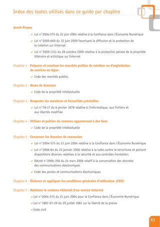 Index des textes utilisés dans ce guide par chapitre

Avant-Propos

               Loi n°2004-575 du 21 juin 2004 relative à la Confiance dans l'Économie Numérique
               Loi n°2009-669 du 12 juin 2009 favorisant la diffusion et la protection de
               la création sur Internet
               Loi n°2009-1311 du 28 octobre 2009 relative à la protection pénale de la propriété
               littéraire et artistique sur Internet

Chapitre 1 - Préparer et conclure les marchés publics de création ou d'exploitation
             de services en ligne
               Code des marchés publics

Chapitre 2 - Noms de domaine
               Code de la propriété intellectuelle

Chapitre 3 - Respecter les mentions et formalités préalables
               Loi n°78-17 du 6 janvier 1978 relative à l'informatique, aux fichiers et
               aux libertés modifiée

Chapitre 4 - Utiliser et publier du contenu appartenant à des tiers
               Code de la propriété intellectuelle

Chapitre 5 - Conserver les données de connexion
               Loi n°2004-575 du 21 juin 2004 relative à la Confiance dans l'Économie Numérique
               Loi n°2006-64 du 23 janvier 2006 relative à la lutte contre le terrorisme et portant
               dispositions diverses relatives à la sécurité et aux contrôles frontaliers
               Décret n°2006-358 du 24 mars 2006 relatif à la conservation des données
               des communications électroniques
               Code des postes et communications électroniques

Chapitre 6 - Élaborer et appliquer les conditions générales d'utilisation (CGU)

Chapitre 7 - Maîtriser le contenu éditorial d'un service Internet
               Loi n°2004-575 du 21 juin 2004 pour la Confiance dans l'Économie Numérique
               Loi n°1881-07-29 du 29 juillet 1881 sur la liberté de la presse
               Code civil


                                                                                                      83
 