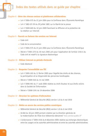 Index des textes utilisés dans ce guide par chapitre

     Chapitre 8 - Gérer des réseaux sociaux et plateformes collaboratives
                    Loi n°2004-575 du 21 juin 2004 pour la Confiance dans l'Économie Numérique
                    Loi n°1881-07-29 du 29 juillet 1881 sur la liberté de la presse
                    Loi n°2009-669 du 12 juin 2009 favorisant la diffusion et la protection de
                    la création sur internet

     Chapitre 9 - Fournir ou facturer des services sur Internet
                    Code civil
                    Code de la consommation
                    Loi n°2004-575 du 21 juin 2004 pour la Confiance dans l'Économie Numérique
                    Décret n°2001-272 du 30 mars 2001 pris pour l'application de l'article 1316-4 du
                    Code civil et relatif à la signature électronique

     Chapitre 10 - Utiliser Internet en période électorale
                    Code électoral

     Chapitre 11 - Respecter l'accessibilité aux TIC
                    Loi n°2005-102 du 11 février 2005 pour l'égalité des droits et des chances,
                    la participation et la citoyenneté des personnes handicapées
                    Décret n°2009-546 du 14 mai 2009
                    Loi n°2006-961 du 1er août 2006 relative au droit d'auteur et aux droits voisins
                    dans la Société de l'Information
                    Décret n°2008-1391 du 19 décembre 2008

     Chapitre 12 - Sécuriser les systèmes d'information
                    Référentiel Général de Sécurité (RGS) version 1.0 du 6 mai 2010

     Chapitre 13 - Mettre en œuvre des services publics numériques
                    Référentiel Général de Sécurité (RGS) version 1.0 du 6 mai 2010
                    Arrêté du 18 juin 2009 portant création par la direction générale de
                    la modernisation de l’État d'un téléservice dénommé "mon.service-public.fr"

                    L'ordonnance n°2005-1516 du 8 décembre 2005 relative aux échanges électroniques
                    entre les usagers et les autorités administratives et entre les autorités administratives



84
 