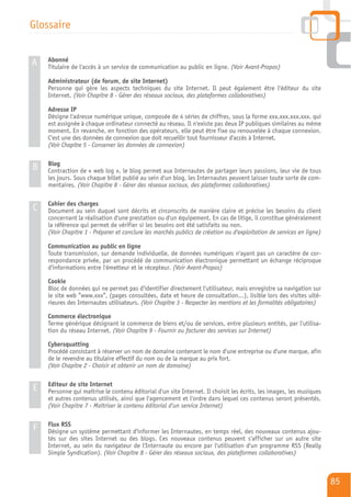Glossaire

    Abonné
A   Titulaire de l'accès à un service de communication au public en ligne. (Voir Avant-Propos)

    Administrateur (de forum, de site Internet)
    Personne qui gère les aspects techniques du site Internet. Il peut également être l'éditeur du site
    Internet. (Voir Chapitre 8 - Gérer des réseaux sociaux, des plateformes collaboratives)

    Adresse IP
    Désigne l'adresse numérique unique, composée de 4 séries de chiffres, sous la forme xxx.xxx.xxx.xxx. qui
    est assignée à chaque ordinateur connecté au réseau. Il n'existe pas deux IP publiques similaires au même
    moment. En revanche, en fonction des opérateurs, elle peut être fixe ou renouvelée à chaque connexion.
    C'est une des données de connexion que doit recueillir tout fournisseur d'accès à Internet.
    (Voir Chapitre 5 - Conserver les données de connexion)

    Blog
B   Contraction de « web log », le blog permet aux Internautes de partager leurs passions, leur vie de tous
    les jours. Sous chaque billet publié au sein d'un blog, les Internautes peuvent laisser toute sorte de com-
    mentaires. (Voir Chapitre 8 - Gérer des réseaux sociaux, des plateformes collaboratives)

    Cahier des charges
C   Document au sein duquel sont décrits et circonscrits de manière claire et précise les besoins du client
    concernant la réalisation d'une prestation ou d'un équipement. En cas de litige, il constitue généralement
    la référence qui permet de vérifier si les besoins ont été satisfaits ou non.
    (Voir Chapitre 1 - Préparer et conclure les marchés publics de création ou d'exploitation de services en ligne)

    Communication au public en ligne
    Toute transmission, sur demande individuelle, de données numériques n'ayant pas un caractère de cor-
    respondance privée, par un procédé de communication électronique permettant un échange réciproque
    d'informations entre l'émetteur et le récepteur. (Voir Avant-Propos)

    Cookie
    Bloc de données qui ne permet pas d'identifier directement l'utilisateur, mais enregistre sa navigation sur
    le site web "www.xxx", (pages consultées, date et heure de consultation…), lisible lors des visites ulté-
    rieures des Internautes utilisateurs. (Voir Chapitre 3 - Respecter les mentions et les formalités obligatoires)

    Commerce électronique
    Terme générique désignant le commerce de biens et/ou de services, entre plusieurs entités, par l'utilisa-
    tion du réseau Internet. (Voir Chapitre 9 - Fournir ou facturer des services sur Internet)

    Cybersquatting
    Procédé consistant à réserver un nom de domaine contenant le nom d'une entreprise ou d'une marque, afin
    de le revendre au titulaire effectif du nom ou de la marque au prix fort.
    (Voir Chapitre 2 - Choisir et obtenir un nom de domaine)

    Editeur de site Internet
E   Personne qui maîtrise le contenu éditorial d'un site Internet. Il choisit les écrits, les images, les musiques
    et autres contenus utilisés, ainsi que l'agencement et l'ordre dans lequel ces contenus seront présentés.
    (Voir Chapitre 7 - Maîtriser le contenu éditorial d'un service Internet)

    Flux RSS
F   Désigne un système permettant d'informer les Internautes, en temps réel, des nouveaux contenus ajou-
    tés sur des sites Internet ou des blogs. Ces nouveaux contenus peuvent s'afficher sur un autre site
    Internet, au sein du navigateur de l'Internaute ou encore par l'utilisation d'un programme RSS (Really
    Simple Syndication). (Voir Chapitre 8 - Gérer des réseaux sociaux, des plateformes collaboratives)



                                                                                                                      85
 