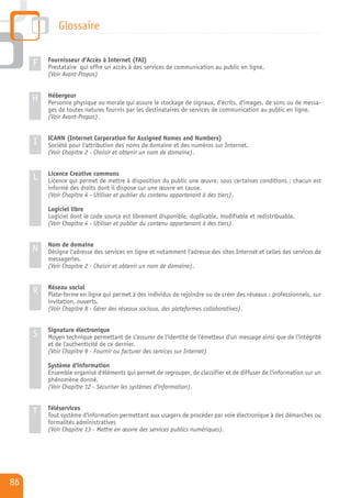 Glossaire

         Fournisseur d'Accès à Internet (FAI)
     F   Prestataire qui offre un accès à des services de communication au public en ligne.
         (Voir Avant-Propos)


         Hébergeur
     H   Personne physique ou morale qui assure le stockage de signaux, d'écrits, d'images, de sons ou de messa-
         ges de toutes natures fournis par les destinataires de services de communication au public en ligne.
         (Voir Avant-Propos).


         ICANN (Internet Corporation for Assigned Names and Numbers)
     I   Société pour l'attribution des noms de domaine et des numéros sur Internet.
         (Voir Chapitre 2 - Choisir et obtenir un nom de domaine).


         Licence Creative commons
     L   Licence qui permet de mettre à disposition du public une œuvre, sous certaines conditions ; chacun est
         informé des droits dont il dispose sur une œuvre en cause.
         (Voir Chapitre 4 - Utiliser et publier du contenu appartenant à des tiers).

         Logiciel libre
         Logiciel dont le code source est librement disponible, duplicable, modifiable et redistribuable.
         (Voir Chapitre 4 - Utiliser et publier du contenu appartenant à des tiers).


         Nom de domaine
     N   Désigne l'adresse des services en ligne et notamment l'adresse des sites Internet et celles des services de
         messageries.
         (Voir Chapitre 2 - Choisir et obtenir un nom de domaine).


         Réseau social
     R   Plate-forme en ligne qui permet à des individus de rejoindre ou de créer des réseaux : professionnels, sur
         invitation, ouverts.
         (Voir Chapitre 8 - Gérer des réseaux sociaux, des plateformes collaboratives).


         Signature électronique
     S   Moyen technique permettant de s'assurer de l'identité de l'émetteur d'un message ainsi que de l'intégrité
         et de l'authenticité de ce dernier.
         (Voir Chapitre 9 - Fournir ou facturer des services sur Internet)

         Système d'information
         Ensemble organisé d'éléments qui permet de regrouper, de classifier et de diffuser de l'information sur un
         phénomène donné.
         (Voir Chapitre 12 - Sécuriser les systèmes d'information).


         Téléservices
     T   Tout système d'information permettant aux usagers de procéder par voie électronique à des démarches ou
         formalités administratives
         (Voir Chapitre 13 - Mettre en œuvre des services publics numériques).




86
 