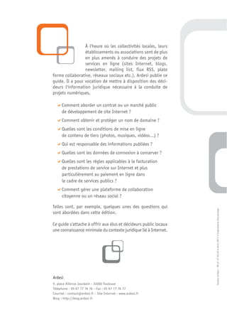 À l'heure où les collectivités locales, leurs
                 établissements ou associations sont de plus
                 en plus amenés à conduire des projets de
                 services en ligne (sites Internet, blogs,
                 newsletter, mailing list, flux RSS, plate
forme collaborative, réseaux sociaux etc.), Ardesi publie ce
guide. Il a pour vocation de mettre à disposition des déci-
deurs l'information juridique nécessaire à la conduite de
projets numériques.

      Comment aborder un contrat ou un marché public
      de développement de site Internet ?
      Comment obtenir et protéger un nom de domaine ?
      Quelles sont les conditions de mise en ligne
      de contenu de tiers (photos, musiques, vidéos…) ?
      Qui est responsable des informations publiées ?
      Quelles sont les données de connexion à conserver ?
      Quelles sont les règles applicables à la facturation
      de prestations de service sur Internet et plus
      particulièrement au paiement en ligne dans
      le cadre de services publics ?
      Comment gérer une plateforme de collaboration
      citoyenne ou un réseau social ?

Telles sont, par exemple, quelques unes des questions qui

                                                                  Studio Urbain : 05 61 47 53 69 • Avril 2011 • Imprimerie Escourbiac
sont abordées dans cette édition.

Ce guide s'attache à offrir aux élus et décideurs public locaux
une connaissance minimale du contexte juridique lié à Internet.




Ardesi
9, place Alfonse Jourdain - 31000 Toulouse
Téléphone : 05 67 77 76 76 - Fax : 05 67 77 76 77
Courriel : contact@ardesi.fr - Site Internet : www.ardesi.fr
Blog : http://blog.ardesi.fr
 