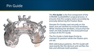 Pin Guide
The Pin Guide is the first component of the
CHROME GuidedSMILE surgical process. It
ensures that the surgery starts accurately by
precisely delivering the Fixation Base.
Dentate Pin Guides seat securely on the
teeth and are verified via occlusal windows.
While checking the windows, ensure that the
teeth are fully seated to the occlusal/incisal
surface of the Pin Guide.
The Pin Guide is held down firmly to
maintain its position while the fixation pins
are set.
With edentulous patients, the Pin Guide will
seat exactly like the denture and verifies the
bite and ultimate tooth position.
 