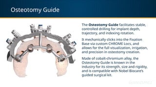 Osteotomy Guide
The Osteotomy Guide facilitates stable,
controlled drilling for implant depth,
trajectory, and indexing rotation.
It mechanically clicks into the Fixation
Base via custom CHROME Locs, and
allows for the full visualization, irrigation,
and precision in osteotomy creation.
Made of cobalt-chromium alloy, the
Osteotomy Guide is known in the
industry for its strength, size and rigidity,
and is compatible with Nobel Biocare’s
guided surgical kit.
 
