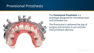 Provisional Prosthesis
The Provisional Prosthesis is a
prototype designed for immediate load
and extended use.
The Provisional is delivered the day of
surgery and remains in use until the
final prosthesis delivery.
 