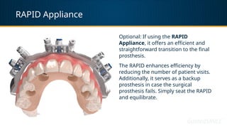 RAPID Appliance
Optional: If using the RAPID
Appliance, it offers an efficient and
straightforward transition to the final
prosthesis.
The RAPID enhances efficiency by
reducing the number of patient visits.
Additionally, it serves as a backup
prosthesis in case the surgical
prosthesis fails. Simply seat the RAPID
and equilibrate.
 