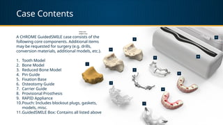 Case Contents
A CHROME GuidedSMILE case consists of the
following core components. Additional items
may be requested for surgery (e.g. drills,
conversion materials, additional models, etc.).
1. Tooth Model
2. Bone Model
3. Reduced Bone Model
4. Pin Guide
5. Fixation Base
6. Osteotomy Guide
7. Carrier Guide
8. Provisional Prosthesis
9. RAPID Appliance
10.Pouch: Includes blockout plugs, gaskets,
models, misc.
11.GuidedSMILE Box: Contains all listed above
 