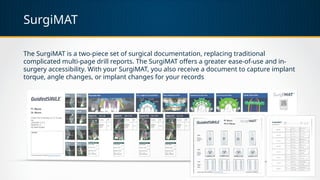 SurgiMAT
The SurgiMAT is a two-piece set of surgical documentation, replacing traditional
complicated multi-page drill reports. The SurgiMAT offers a greater ease-of-use and in-
surgery accessibility. With your SurgiMAT, you also receive a document to capture implant
torque, angle changes, or implant changes for your records
 