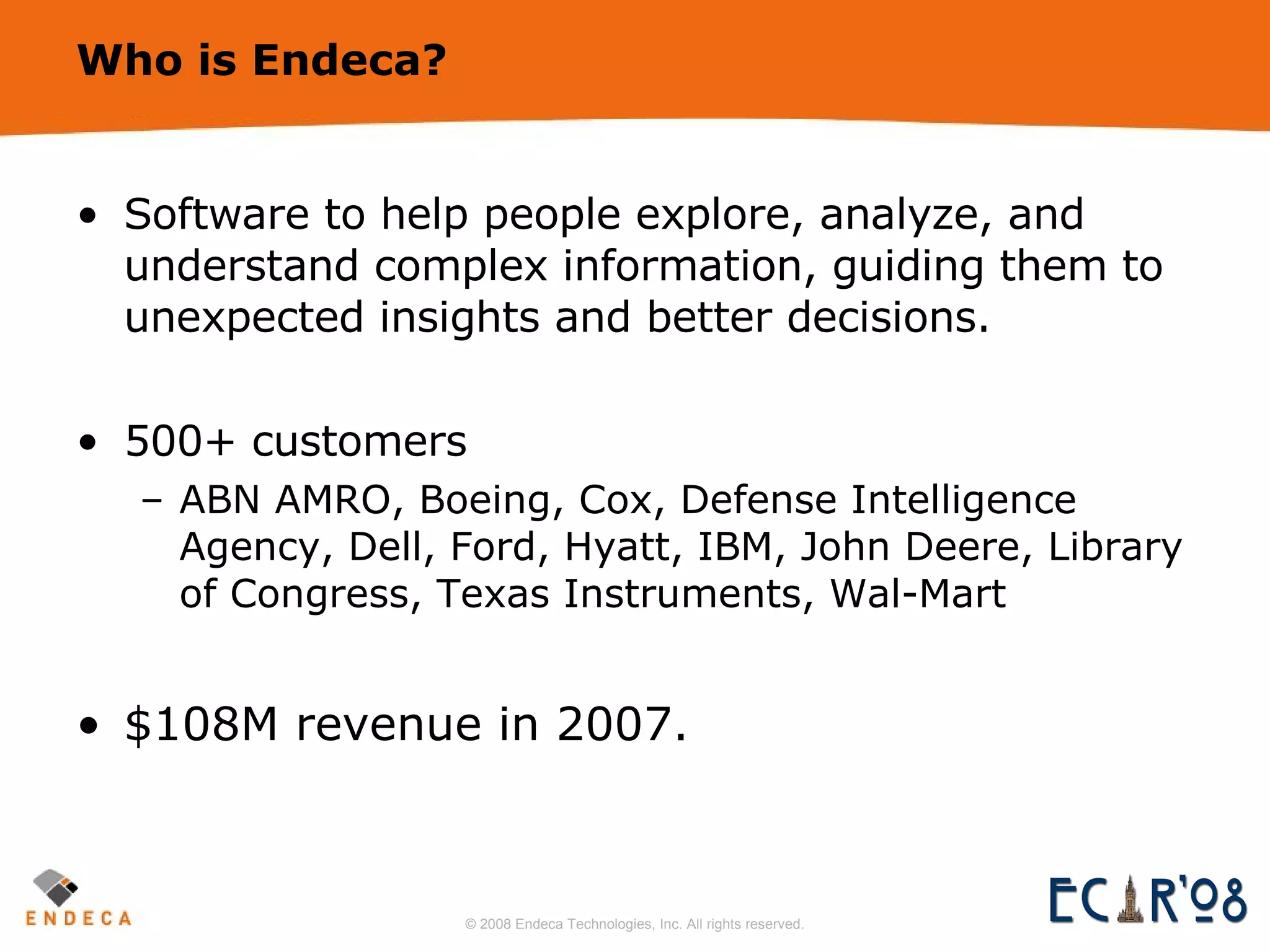 Who is Endeca? Software to help people explore, analyze, and understand complex information, guiding them to unexpected insights and better decisions. 500+ customers ABN AMRO, Boeing, Cox, Defense Intelligence Agency, Dell, Ford, Hyatt, IBM, John Deere, Library of Congress, Texas Instruments, Wal-Mart $108M revenue in 2007. 