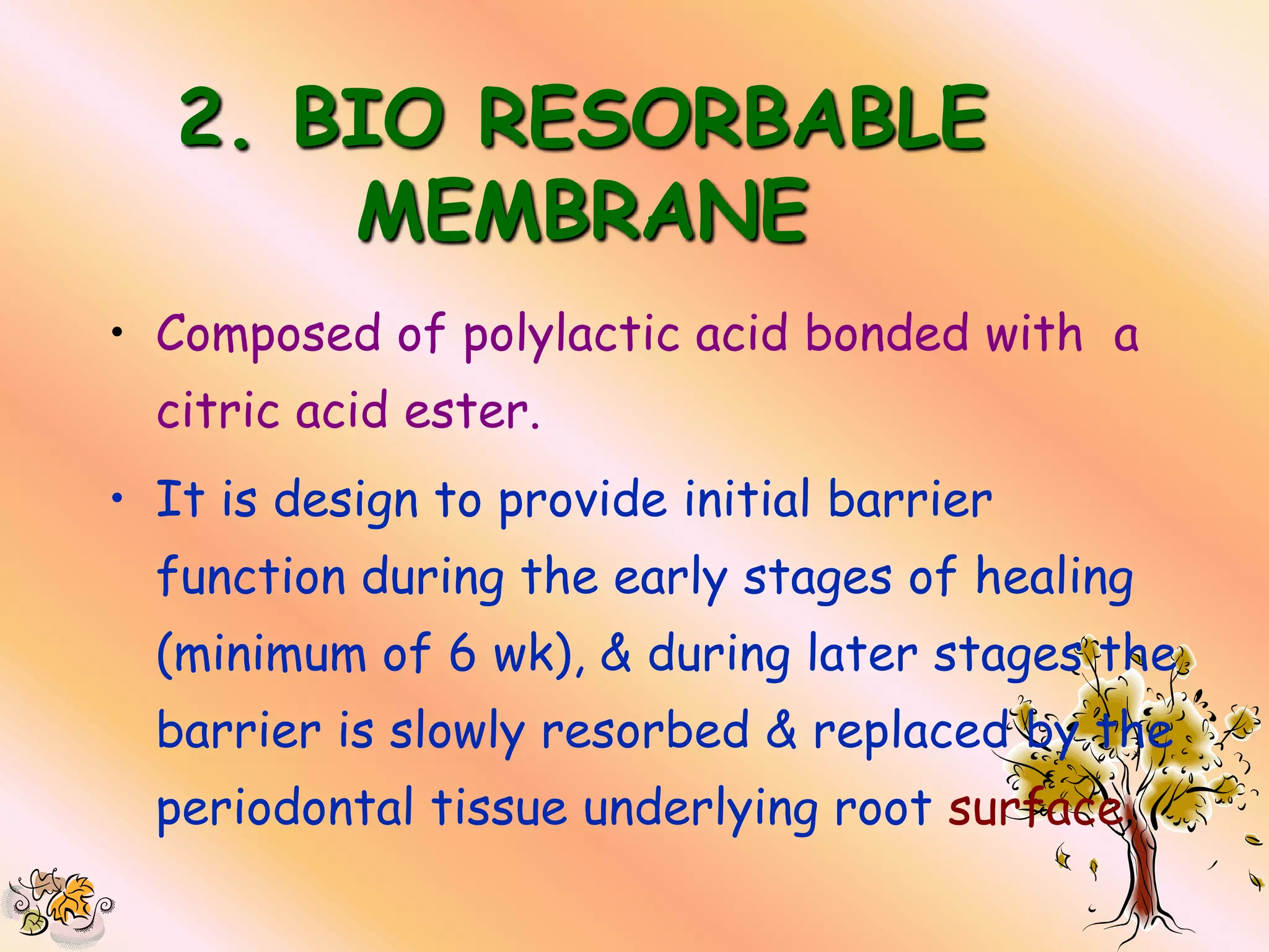 2. BIO RESORBABLE
       MEMBRANE
• Composed of polylactic acid bonded with a
  citric acid ester.
• It is design to provide initial barrier
  function during the early stages of healing
  (minimum of 6 wk), & during later stages the
  barrier is slowly resorbed & replaced by the
  periodontal tissue underlying root surface
 