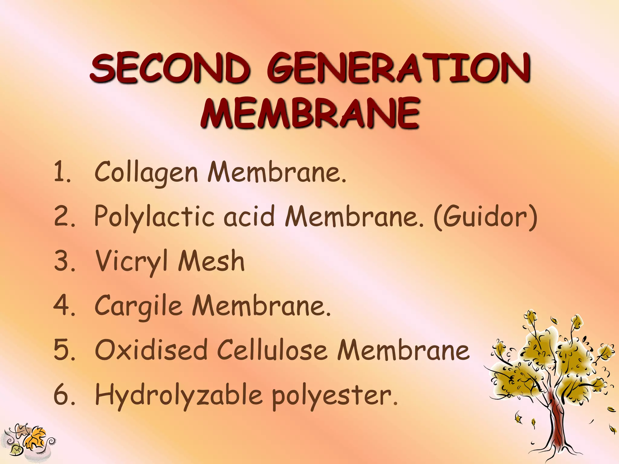 SECOND GENERATION
      MEMBRANE
1. Collagen Membrane.
2. Polylactic acid Membrane. (Guidor)
3. Vicryl Mesh
4. Cargile Membrane.
5. Oxidised Cellulose Membrane
6. Hydrolyzable polyester.
 