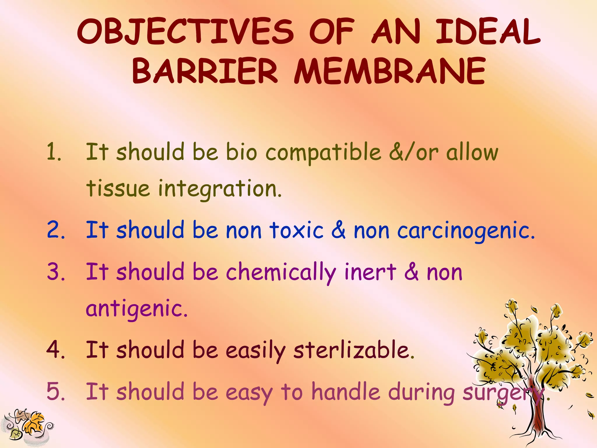 OBJECTIVES OF AN IDEAL
       BARRIER MEMBRANE

1.   It should be bio compatible &/or allow
     tissue integration.
2. It should be non toxic & non carcinogenic.
3. It should be chemically inert & non
     antigenic.
4. It should be easily sterlizable.
5. It should be easy to handle during surgery.
 