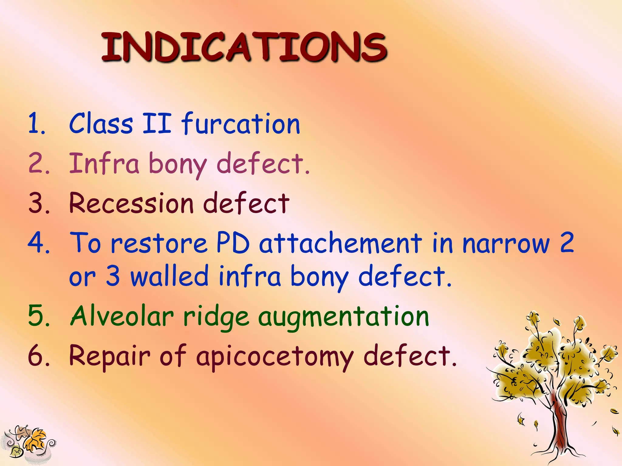INDICATIONS
1. Class II furcation
2. Infra bony defect.
3. Recession defect
4. To restore PD attachement in narrow 2
   or 3 walled infra bony defect.
5. Alveolar ridge augmentation
6. Repair of apicocetomy defect.
 