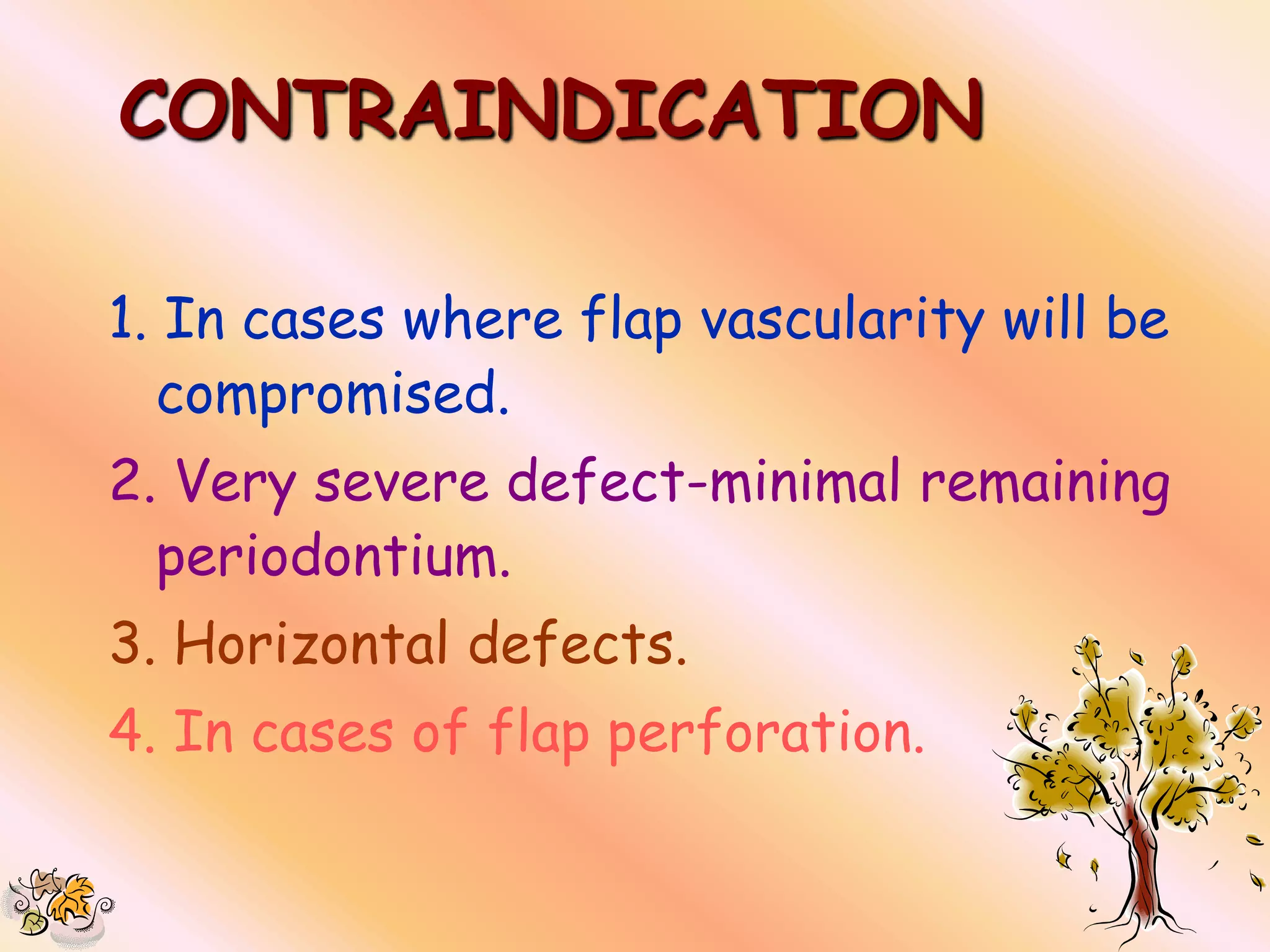 CONTRAINDICATION

1. In cases where flap vascularity will be
  compromised.
2. Very severe defect-minimal remaining
  periodontium.
3. Horizontal defects.
4. In cases of flap perforation.
 
