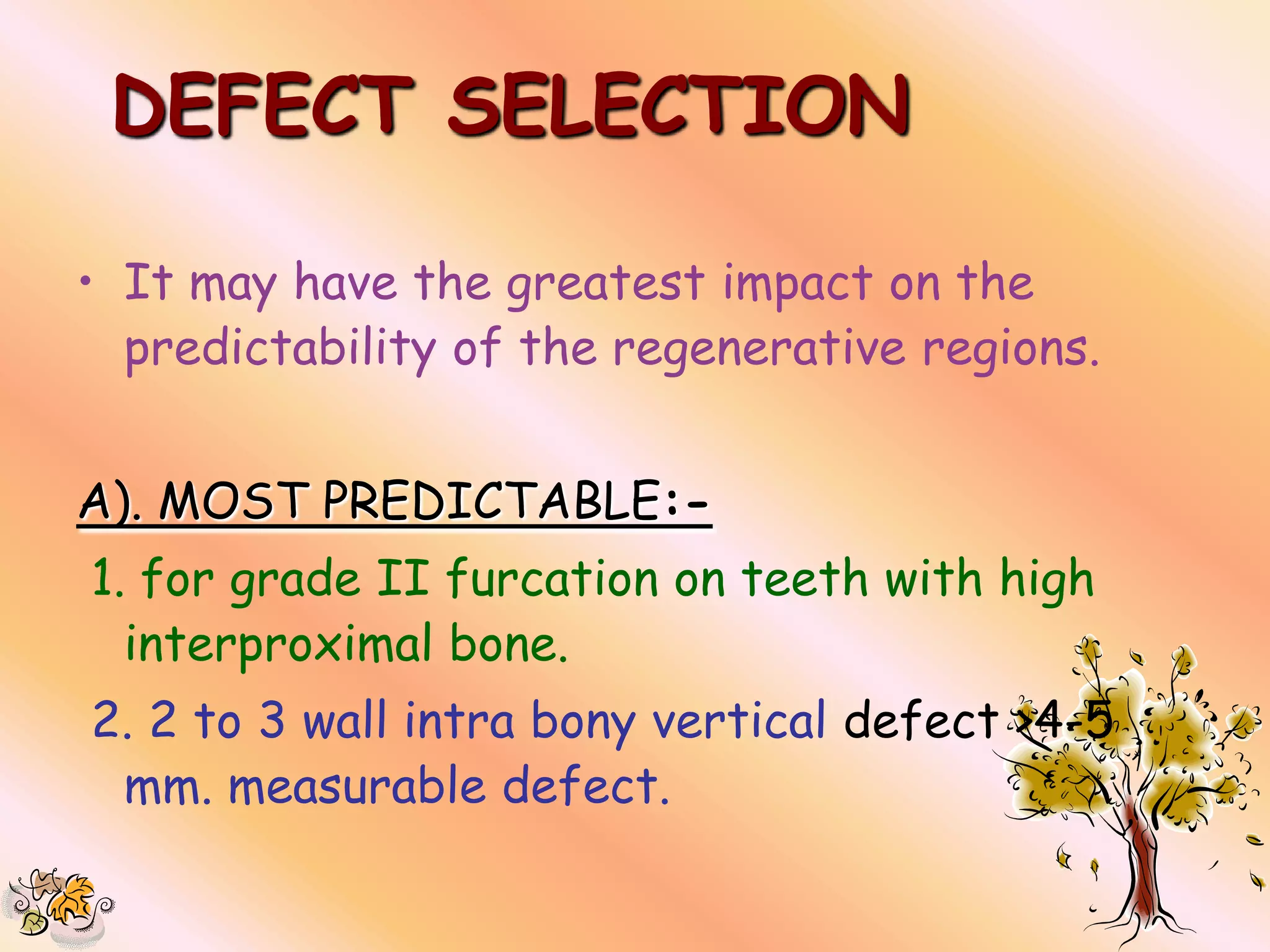 DEFECT SELECTION

• It may have the greatest impact on the
  predictability of the regenerative regions.


A). MOST PREDICTABLE:-
1. for grade II furcation on teeth with high
  interproximal bone.
2. 2 to 3 wall intra bony vertical defect >4-5
 mm. measurable defect.
 