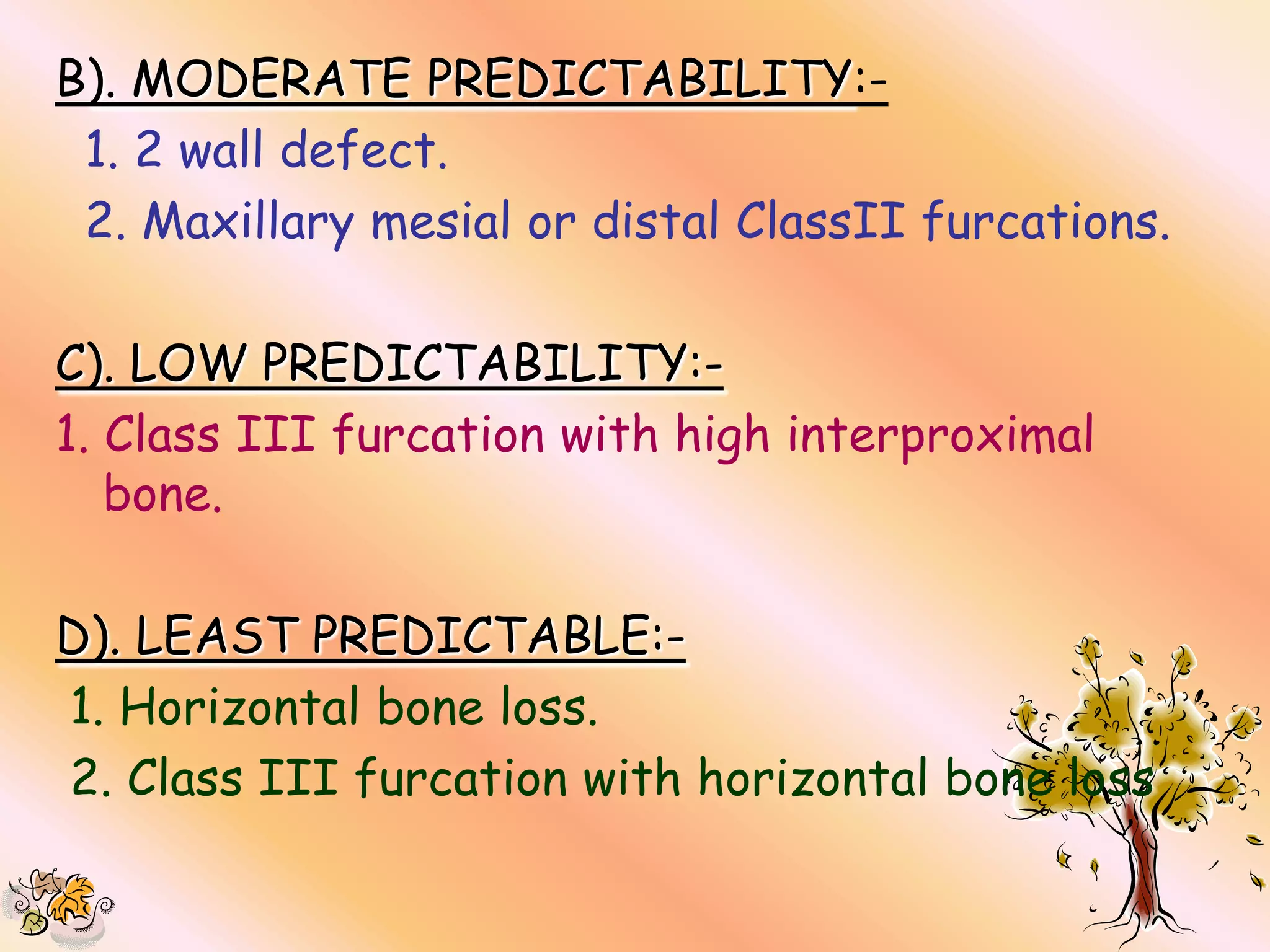 B). MODERATE PREDICTABILITY:-
 1. 2 wall defect.
 2. Maxillary mesial or distal ClassII furcations.

C). LOW PREDICTABILITY:-
1. Class III furcation with high interproximal
   bone.

D). LEAST PREDICTABLE:-
1. Horizontal bone loss.
2. Class III furcation with horizontal bone loss
 