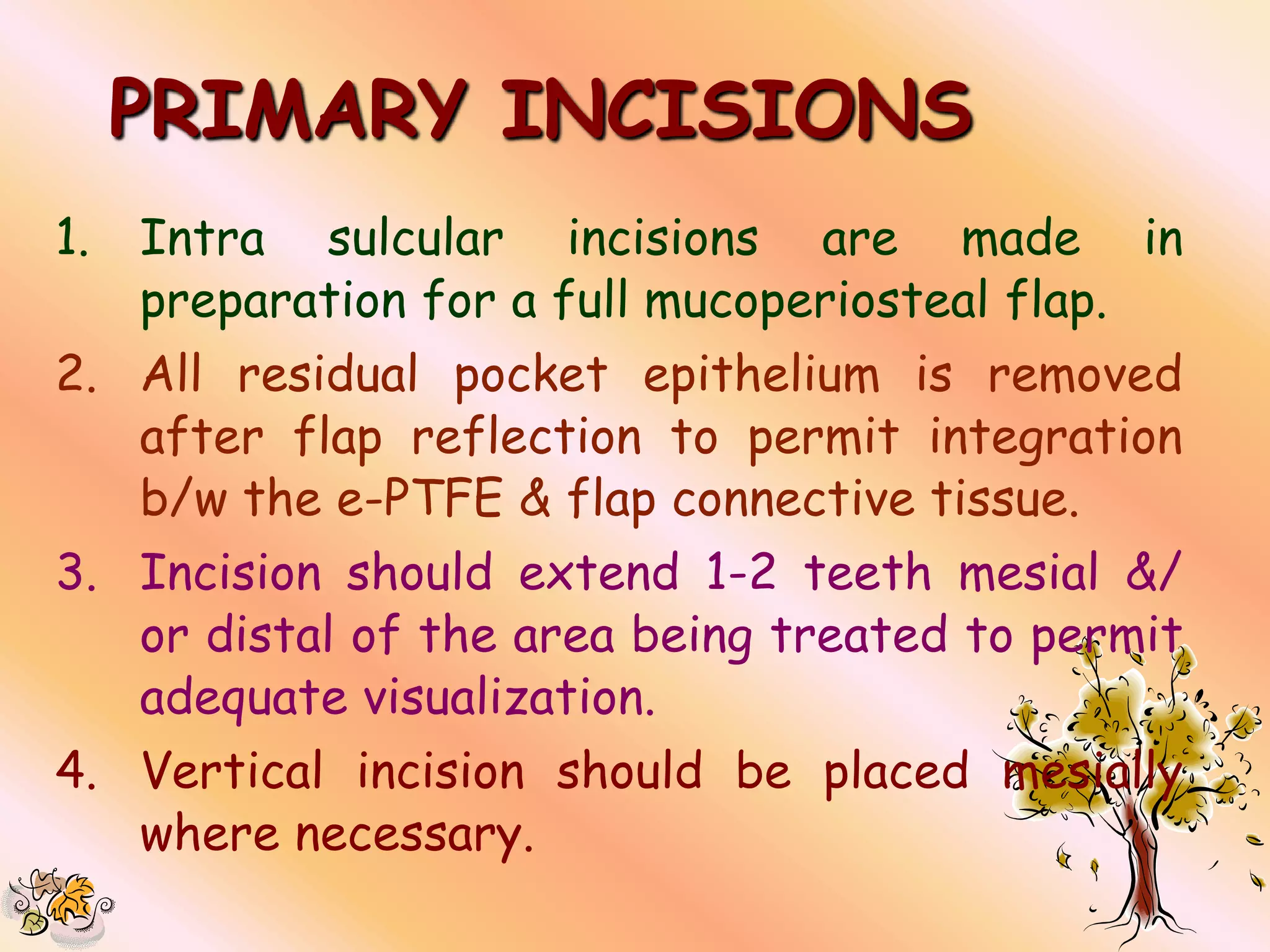 PRIMARY INCISIONS
1.   Intra sulcular incisions are made in
     preparation for a full mucoperiosteal flap.
2. All residual pocket epithelium is removed
   after flap reflection to permit integration
   b/w the e-PTFE & flap connective tissue.
3. Incision should extend 1-2 teeth mesial &/
   or distal of the area being treated to permit
   adequate visualization.
4. Vertical incision should be placed mesially
   where necessary.
 