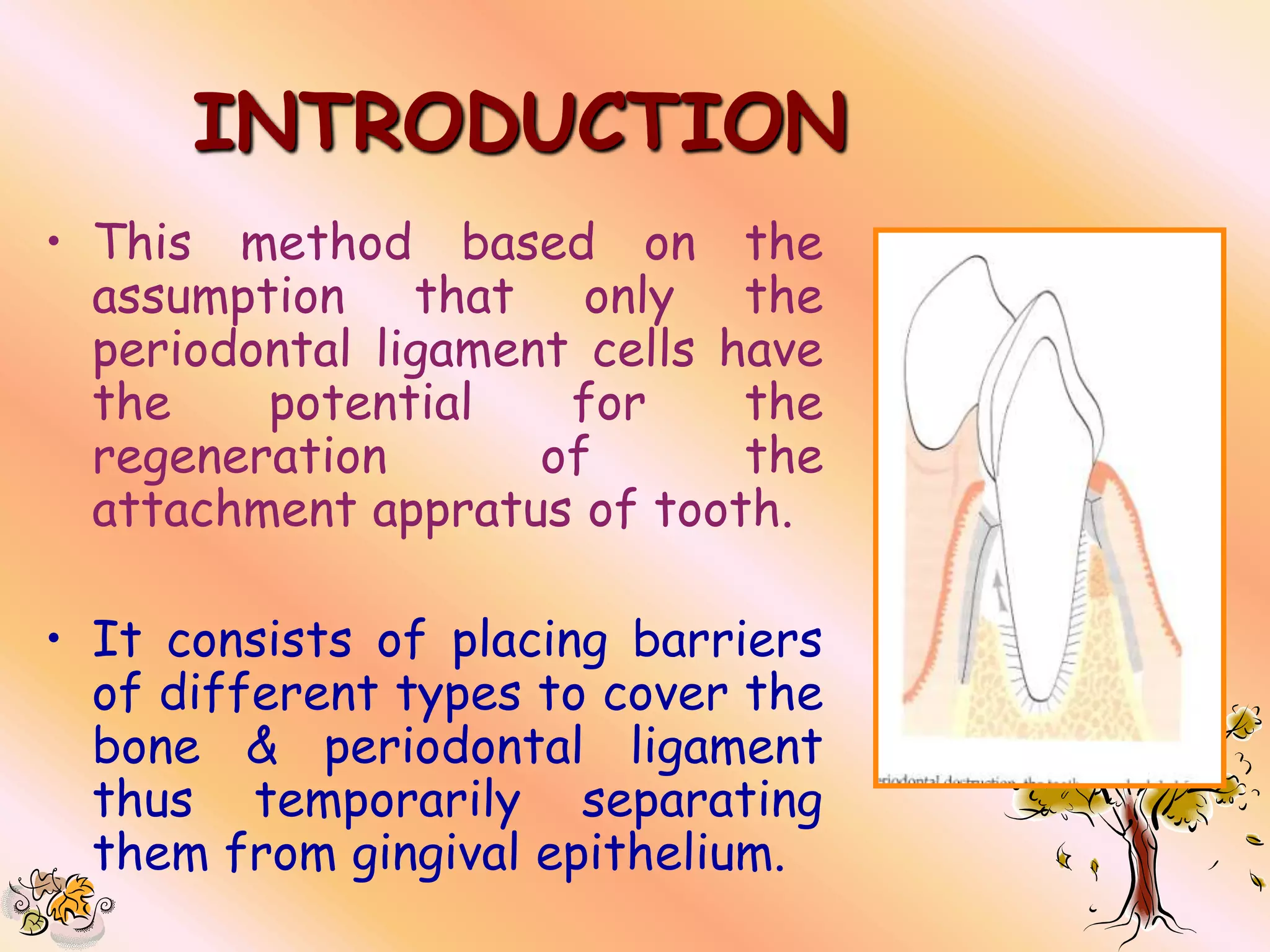 INTRODUCTION
• This method based on the
  assumption that only the
  periodontal ligament cells have
  the    potential    for     the
  regeneration       of       the
  attachment appratus of tooth.

• It consists of placing barriers
  of different types to cover the
  bone & periodontal ligament
  thus temporarily separating
  them from gingival epithelium.
 