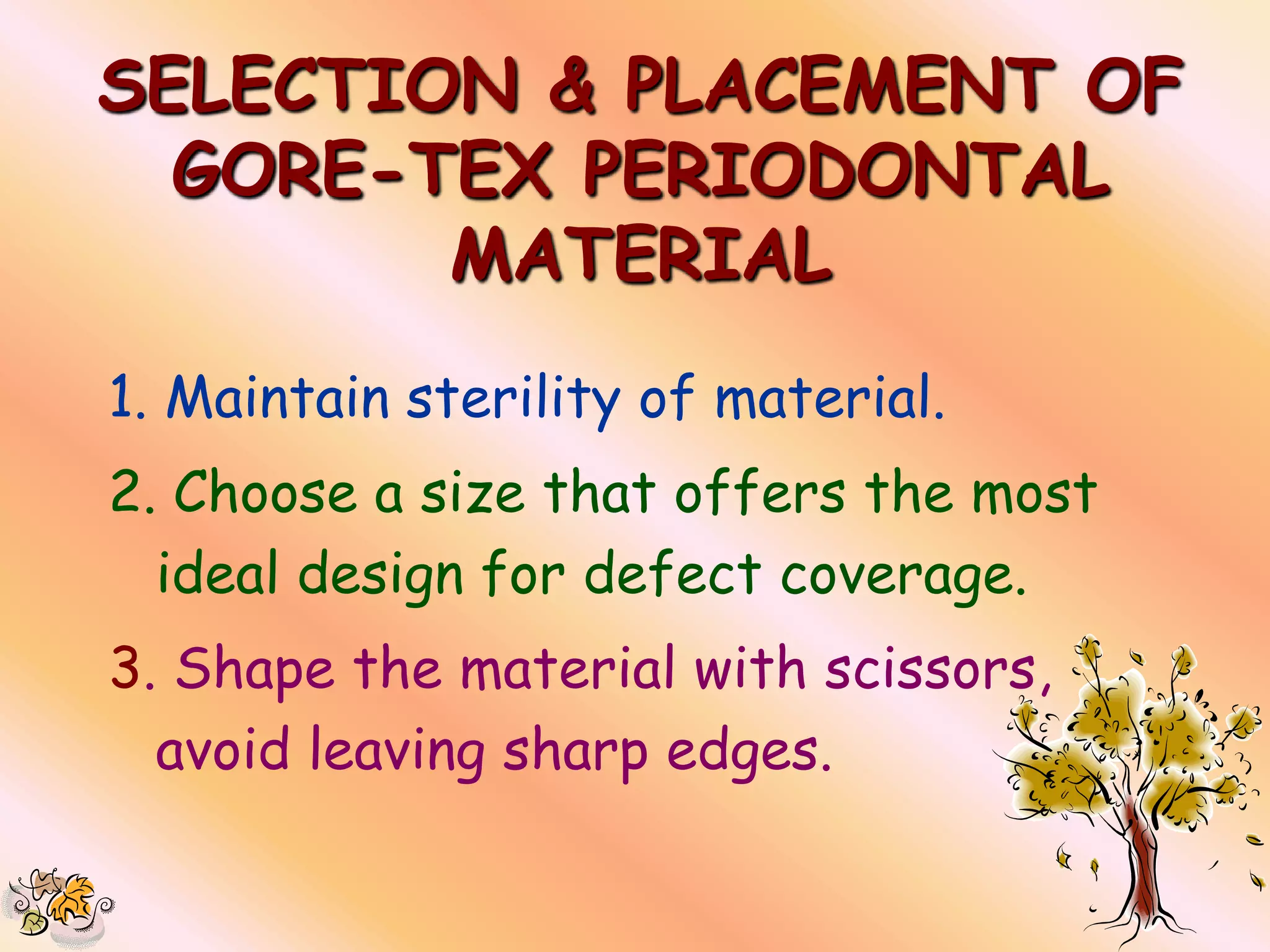 SELECTION & PLACEMENT OF
  GORE-TEX PERIODONTAL
        MATERIAL
1. Maintain sterility of material.
2. Choose a size that offers the most
  ideal design for defect coverage.
3. Shape the material with scissors,
  avoid leaving sharp edges.
 