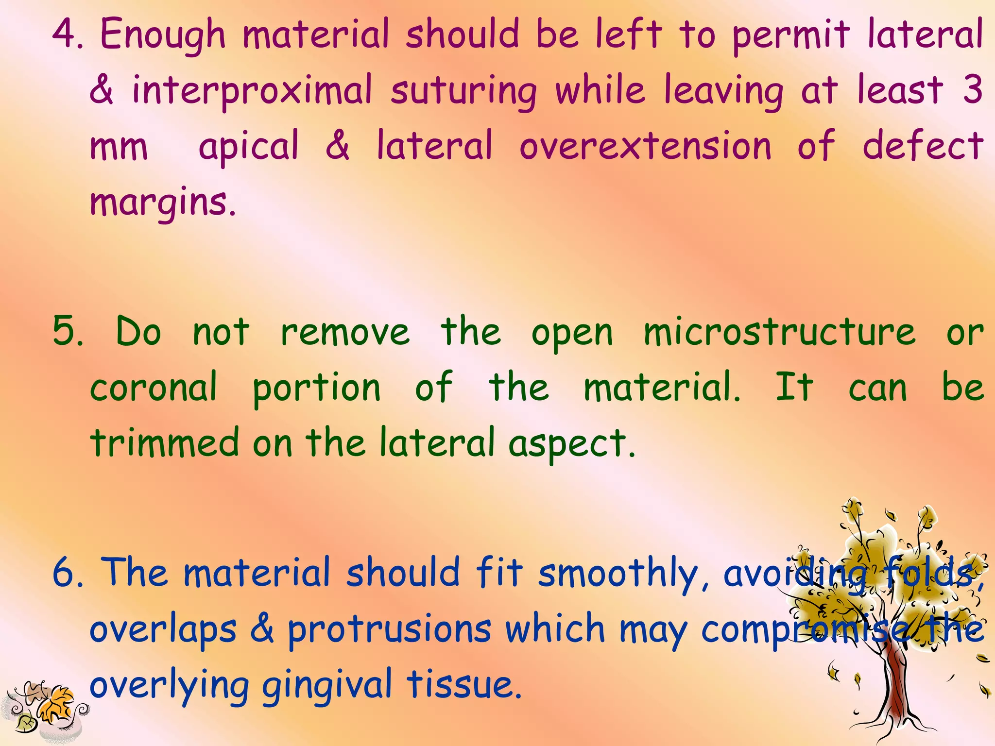 4. Enough material should be left to permit lateral
  & interproximal suturing while leaving at least 3
  mm apical & lateral overextension of defect
  margins.


5. Do not remove the open microstructure or
  coronal portion of the material. It can be
  trimmed on the lateral aspect.


6. The material should fit smoothly, avoiding folds,
  overlaps & protrusions which may compromise the
  overlying gingival tissue.
 