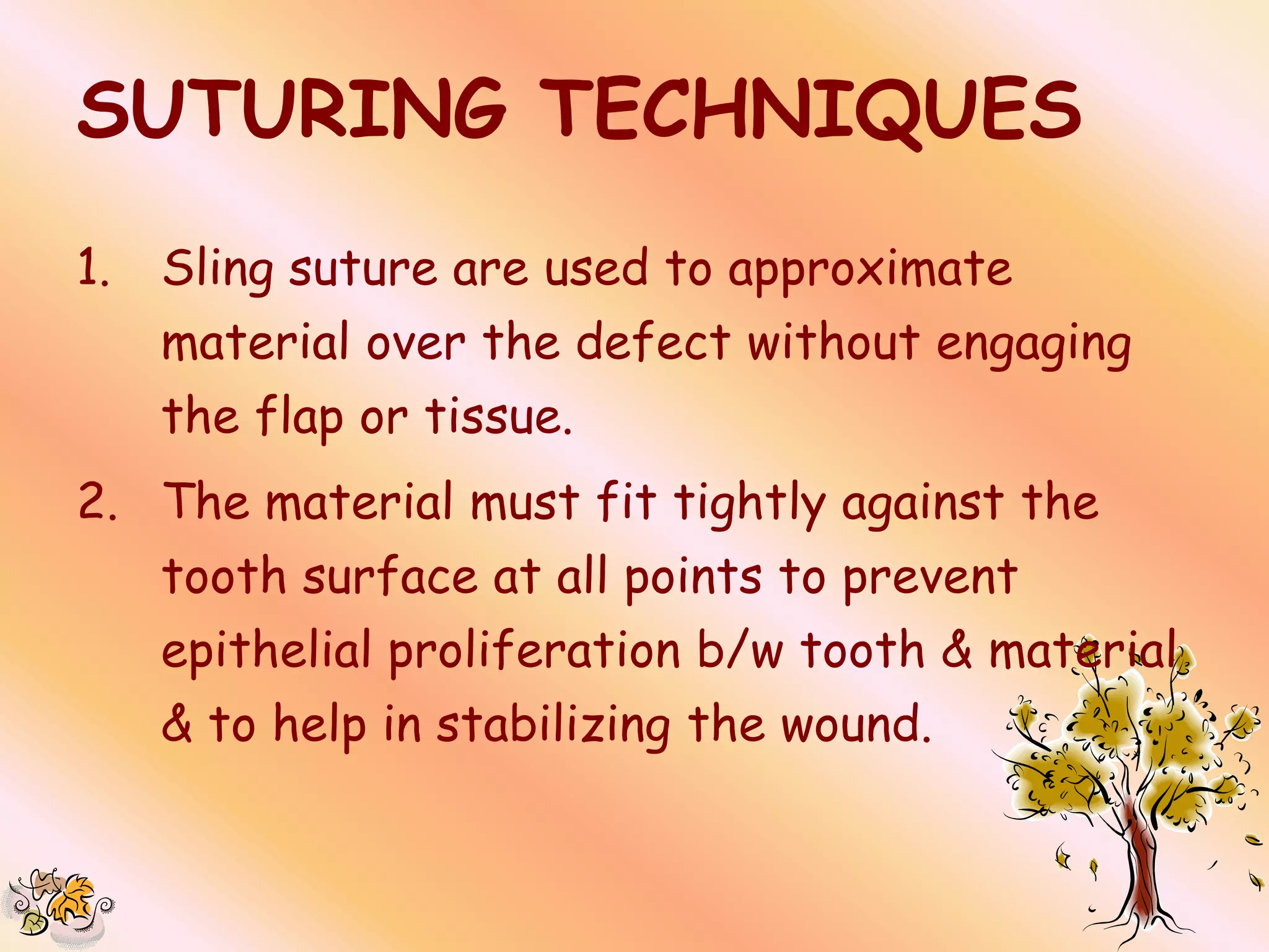 SUTURING TECHNIQUES
1.   Sling suture are used to approximate
     material over the defect without engaging
     the flap or tissue.
2. The material must fit tightly against the
     tooth surface at all points to prevent
     epithelial proliferation b/w tooth & material
     & to help in stabilizing the wound.
 