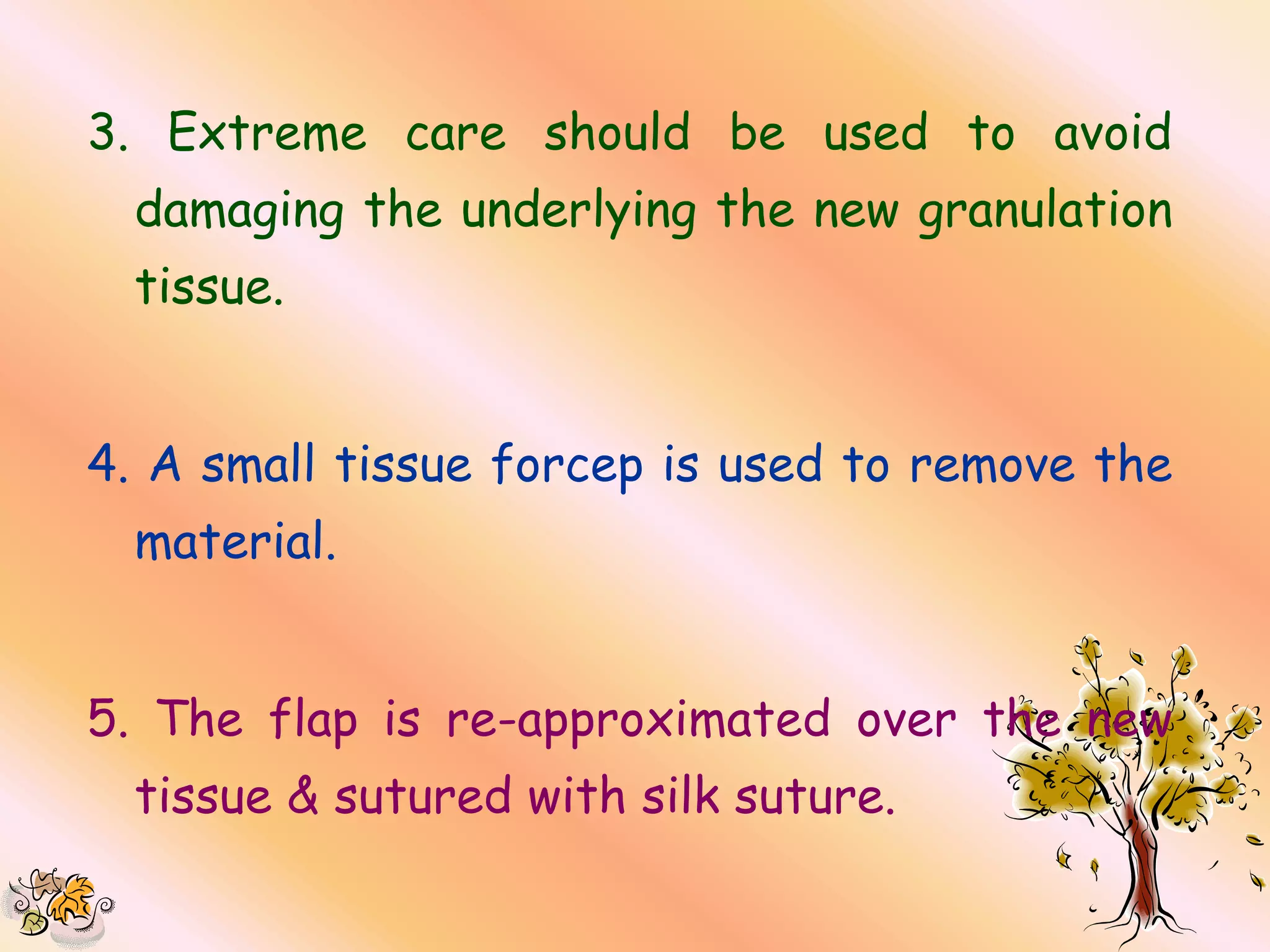 3. Extreme care should be used to avoid
  damaging the underlying the new granulation
  tissue.


4. A small tissue forcep is used to remove the
  material.


5. The flap is re-approximated over the new
  tissue & sutured with silk suture.
 