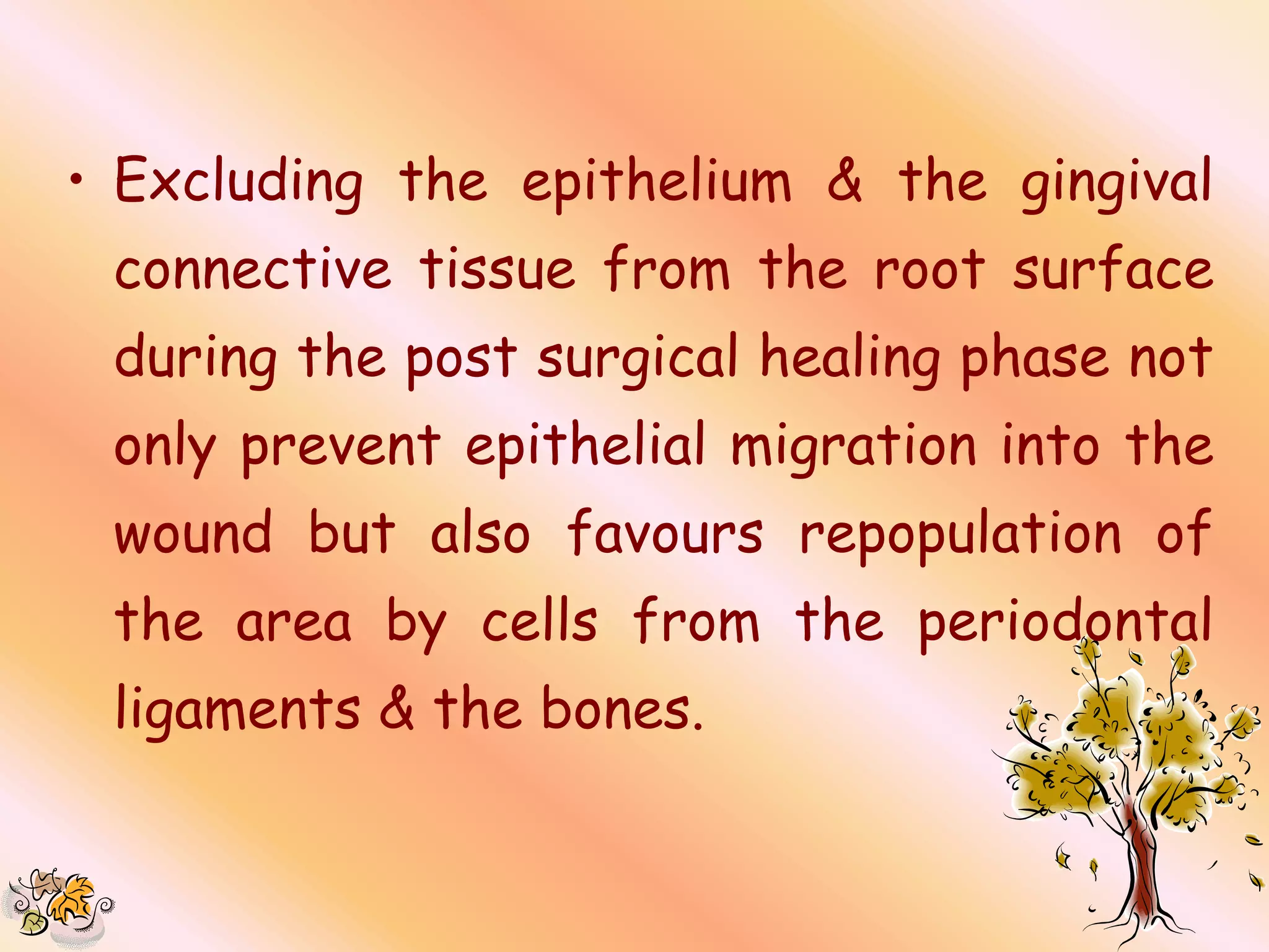 • Excluding the epithelium & the gingival
 connective tissue from the root surface
 during the post surgical healing phase not
 only prevent epithelial migration into the
 wound but also favours repopulation of
 the area by cells from the periodontal
 ligaments & the bones.
 